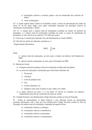 e) reclamações relativas a conexão, queda e taxa de transmissão das conexões
f) outras
§3º. A Anatel poderá alterar, dentro do Calendário Anual, a forma de apresentação dos dados do
inciso IV
§2º deste artigo, caso sejam verificadas alterações nos principais motivos de
reclamações encaminhadas
Art. 14. A relação entre o número total de reclamações recebidas na Anatel, em desfavor da
prestadora, e o número total de reclamações recebidas em todos os canais de atendimento da
prestadora, no mês, não deve ser superior a 2% (dois por cento).
§1º. Esta meta é avaliada pelo indicador Taxa de Reclamações na Anatel (SMP2).
§2º. Para fins de cálculo do indicador considera-se: I
- Representação Matemática:

SMP 2

A
x100
B

Onde:
A - número total de reclamações, no mês, junto à Anatel, em desfavor da Prestadora de
SMP;
B - número total de reclamações, no mês, junto à Prestadora de SMP.
II - Método de Coleta:
a) contagem mensal de qualquer forma de reclamação recebida pela prestadora;
b) os meios de reclamação considerados para efeito deste indicador são:
1. Presencial;
2. Telefone;
3. Carta de qualquer tipo;
4. Fax;
5. Correio eletrônico; ou
6. Qualquer outro meio existente ou que venha a ser criado.
c) os dados relativos aos itens 1 a 6 da alínea “b” devem ser mantidos em
independentes para fins de verificação por parte da
III - Unidade Primária: área definida pelo Código Nacional contida na Área de
IV - Forma de Apresentação: os dados relativos a este indicador devem ser apresentados
contendo informações, mês a mês, por área definida pelo Código Nacional contida na Área de
Prestação, do
de reclamações, separadas da seguinte
reclamações relativas a
reclamações relativas a
c) reclamações relativas a
d) reclamações relativas a

 