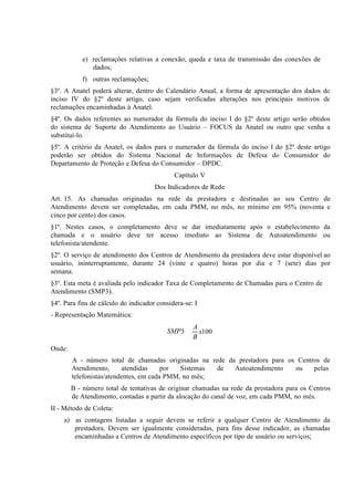 e) reclamações relativas a conexão, queda e taxa de transmissão das conexões
f) outras
§3º. A Anatel poderá alterar, dentro do Calendário Anual, a forma de apresentação dos dados do
inciso IV
§2º deste artigo, caso sejam verificadas alterações nos principais motivos de
reclamações encaminhadas
§4º. Os dados referentes ao numerador da fórmula do inciso I do §2º deste artigo serão obtidos
do sistema de Suporte do Atendimento ao Usuário – FOCUS da Anatel ou outro que venha a
substituí-lo.
§5º. A critério da Anatel, os dados para o numerador da fórmula do inciso I do §2º deste artigo
poderão ser obtidos do Sistema Nacional de Informações de Defesa do Consumidor do
Departamento de Proteção e Defesa do Consumidor – DPDC.
Capítulo V
Dos Indicadores de Rede
Art. 15. As chamadas originadas na rede da prestadora e destinadas ao seu Centro de
Atendimento devem ser completadas, em cada PMM, no mês, no mínimo em 95% (noventa e
cinco por cento) dos casos.
§1º. Nestes casos, o completamento deve se dar imediatamente após o estabelecimento da
chamada e o usuário deve ter acesso imediato ao Sistema de Autoatendimento ou
telefonista/atendente.
§2º. O serviço de atendimento dos Centros de Atendimento da prestadora deve estar disponível ao
usuário, ininterruptamente, durante 24 (vinte e quatro) horas por dia e 7 (sete) dias por
semana.
§3º. Esta meta é avaliada pelo indicador Taxa de Completamento de Chamadas para o Centro de
Atendimento (SMP3).
§4º. Para fins de cálculo do indicador considera-se: I
- Representação Matemática:

SMP3

A
x100
B

Onde:
A - número total de chamadas originadas na rede da prestadora para os Centros de
Atendimento,
atendidas
por
Sistemas
de
Autoatendimento
ou
pelas
telefonistas/atendentes, em cada PMM, no mês;
B - número total de tentativas de originar chamadas na rede da prestadora para os Centros
de Atendimento, contadas a partir da alocação do canal de voz, em cada PMM, no mês.
II - Método de Coleta:
a) as contagens listadas a seguir devem se referir a qualquer Centro de Atendimento da
prestadora. Devem ser igualmente consideradas, para fins desse indicador, as chamadas
encaminhadas a Centros de Atendimento específicos por tipo de usuário ou serviços;

 