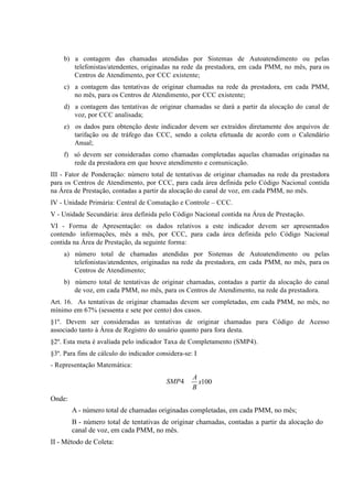 b) a contagem das chamadas atendidas por Sistemas de Autoatendimento ou pelas
telefonistas/atendentes, originadas na rede da prestadora, em cada PMM, no mês, para os
Centros de Atendimento, por CCC existente;
c) a contagem das tentativas de originar chamadas na rede da prestadora, em cada PMM,
no mês, para os Centros de Atendimento, por CCC existente;
d) a contagem das tentativas de originar chamadas se dará a partir da alocação do canal de
voz, por CCC analisada;
e) os dados para obtenção deste indicador devem ser extraídos diretamente dos arquivos de
tarifação ou de tráfego das CCC, sendo a coleta efetuada de acordo com o Calendário
Anual;
f) só devem ser consideradas como chamadas completadas aquelas chamadas originadas na
rede da prestadora em que houve atendimento e comunicação.
III - Fator de Ponderação: número total de tentativas de originar chamadas na rede da prestadora
para os Centros de Atendimento, por CCC, para cada área definida pelo Código Nacional contida
na Área de Prestação, contadas a partir da alocação do canal de voz, em cada PMM, no mês.
IV - Unidade Primária: Central de Comutação e Controle – CCC.
V - Unidade Secundária: área definida pelo Código Nacional contida na Área de Prestação.
VI - Forma de Apresentação: os dados relativos a este indicador devem ser apresentados
contendo informações, mês a mês, por CCC, para cada área definida pelo Código Nacional
contida na Área de Prestação, da seguinte forma:
a) número total de chamadas atendidas por Sistemas de Autoatendimento ou pelas
telefonistas/atendentes, originadas na rede da prestadora, em cada PMM, no mês, para os
Centros de Atendimento;
b) número total de tentativas de originar chamadas, contadas a partir da alocação do canal
de voz, em cada PMM, no mês, para os Centros de Atendimento, na rede da prestadora.
Art. 16. As tentativas de originar chamadas devem ser completadas, em cada PMM, no mês, no
mínimo em 67% (sessenta e sete por cento) dos casos.
§1º. Devem ser consideradas as tentativas de originar chamadas para Código de Acesso
associado tanto à Área de Registro do usuário quanto para fora desta.
§2º. Esta meta é avaliada pelo indicador Taxa de Completamento (SMP4).
§3º. Para fins de cálculo do indicador considera-se: I
- Representação Matemática:

SMP4

A
x100
B

Onde:
A - número total de chamadas originadas completadas, em cada PMM, no mês;
B - número total de tentativas de originar chamadas, contadas a partir da alocação do
canal de voz, em cada PMM, no mês.
II - Método de Coleta:

 