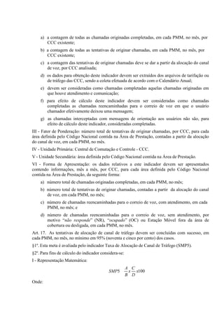 a) a contagem de todas as chamadas originadas completadas, em cada PMM, no mês, por
CCC existente;
b) a contagem de todas as tentativas de originar chamadas, em cada PMM, no mês, por
CCC existente;
c) a contagem das tentativas de originar chamadas deve se dar a partir da alocação do canal
de voz, por CCC analisada;
d) os dados para obtenção deste indicador devem ser extraídos dos arquivos de tarifação ou
de tráfego das CCC, sendo a coleta efetuada de acordo com o Calendário Anual;
e) devem ser consideradas como chamadas completadas aquelas chamadas originadas em
que houve atendimento e comunicação;
f) para efeito de cálculo deste indicador devem ser consideradas como chamadas
completadas as chamadas reencaminhadas para o correio de voz em que o usuário
chamador efetivamente deixou uma mensagem;
g) as chamadas interceptadas com mensagens de orientação aos usuários não são, para
efeito de cálculo deste indicador, consideradas completadas.
III - Fator de Ponderação: número total de tentativas de originar chamadas, por CCC, para cada
área definida pelo Código Nacional contida na Área de Prestação, contadas a partir da alocação
do canal de voz, em cada PMM, no mês.
IV - Unidade Primária: Central de Comutação e Controle - CCC.
V - Unidade Secundária: área definida pelo Código Nacional contida na Área de Prestação.
VI - Forma de Apresentação: os dados relativos a este indicador devem ser apresentados
contendo informações, mês a mês, por CCC, para cada área definida pelo Código Nacional
contida na Área de Prestação, da seguinte forma:
a) número total de chamadas originadas completadas, em cada PMM, no mês;
b) número total de tentativas de originar chamadas, contadas a partir da alocação do canal
de voz, em cada PMM, no mês;
c) número de chamadas reencaminhadas para o correio de voz, com atendimento, em cada
PMM, no mês; e
d) número de chamadas reencaminhadas para o correio de voz, sem atendimento, por
motivo “não responde” (NR), “ocupado” (OC) ou Estação Móvel fora da área de
cobertura ou desligada, em cada PMM, no mês.
Art. 17. As tentativas de alocação de canal de tráfego devem ser concluídas com sucesso, em
cada PMM, no mês, no mínimo em 95% (noventa e cinco por cento) dos casos.
§1º. Esta meta é avaliada pelo indicador Taxa de Alocação de Canal de Tráfego (SMP5).
§2º. Para fins de cálculo do indicador considera-se:
I - Representação Matemática:
SMP5
Onde:

A C
x x100
B D

 