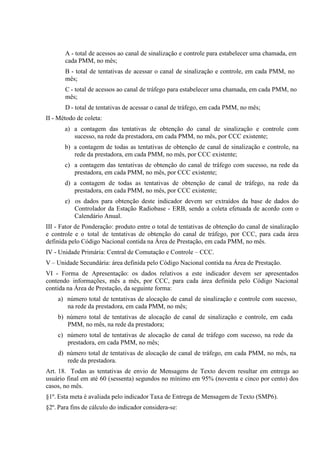 A - total de acessos ao canal de sinalização e controle para estabelecer uma chamada, em
cada PMM, no mês;
B - total de tentativas de acessar o canal de sinalização e controle, em cada PMM, no
mês;
C - total de acessos ao canal de tráfego para estabelecer uma chamada, em cada PMM, no
mês;
D - total de tentativas de acessar o canal de tráfego, em cada PMM, no mês;
II - Método de coleta:
a) a contagem das tentativas de obtenção do canal de sinalização e controle com
sucesso, na rede da prestadora, em cada PMM, no mês, por CCC existente;
b) a contagem de todas as tentativas de obtenção de canal de sinalização e controle, na
rede da prestadora, em cada PMM, no mês, por CCC existente;
c) a contagem das tentativas de obtenção do canal de tráfego com sucesso, na rede da
prestadora, em cada PMM, no mês, por CCC existente;
d) a contagem de todas as tentativas de obtenção de canal de tráfego, na rede da
prestadora, em cada PMM, no mês, por CCC existente;
e) os dados para obtenção deste indicador devem ser extraídos da base de dados do
Controlador da Estação Radiobase - ERB, sendo a coleta efetuada de acordo com o
Calendário Anual.
III - Fator de Ponderação: produto entre o total de tentativas de obtenção do canal de sinalização
e controle e o total de tentativas de obtenção do canal de tráfego, por CCC, para cada área
definida pelo Código Nacional contida na Área de Prestação, em cada PMM, no mês.
IV - Unidade Primária: Central de Comutação e Controle – CCC.
V – Unidade Secundária: área definida pelo Código Nacional contida na Área de Prestação.
VI - Forma de Apresentação: os dados relativos a este indicador devem ser apresentados
contendo informações, mês a mês, por CCC, para cada área definida pelo Código Nacional
contida na Área de Prestação, da seguinte forma:
a) número total de tentativas de alocação de canal de sinalização e controle com sucesso,
na rede da prestadora, em cada PMM, no mês;
b) número total de tentativas de alocação de canal de sinalização e controle, em cada
PMM, no mês, na rede da prestadora;
c) número total de tentativas de alocação de canal de tráfego com sucesso, na rede da
prestadora, em cada PMM, no mês;
d) número total de tentativas de alocação de canal de tráfego, em cada PMM, no mês, na
rede da prestadora.
Art. 18. Todas as tentativas de envio de Mensagens de Texto devem resultar em entrega ao
usuário final em até 60 (sessenta) segundos no mínimo em 95% (noventa e cinco por cento) dos
casos, no mês.
§1º. Esta meta é avaliada pelo indicador Taxa de Entrega de Mensagem de Texto (SMP6).
§2º. Para fins de cálculo do indicador considera-se:

 