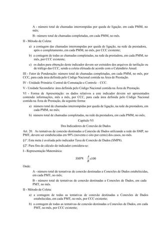A - número total de chamadas interrompidas por queda de ligação, em cada PMM, no
mês;
B - número total de chamadas completadas, em cada PMM, no mês.
II - Método de Coleta:
a) a contagem das chamadas interrompidas por queda de ligação, na rede da prestadora,
após o completamento, em cada PMM, no mês, por CCC existente;
b) a contagem de todas as chamadas completadas, na rede da prestadora, em cada PMM, no
mês, por CCC existente;
c) os dados para obtenção deste indicador devem ser extraídos dos arquivos de tarifação ou
de tráfego das CCC, sendo a coleta efetuada de acordo com o Calendário Anual.
III - Fator de Ponderação: número total de chamadas completadas, em cada PMM, no mês, por
CCC, para cada área definida pelo Código Nacional contida na Área de Prestação.
IV - Unidade Primária: Central de Comutação e Controle – CCC.
V - Unidade Secundária: área definida pelo Código Nacional contida na Área de Prestação.
VI - Forma de Apresentação: os dados relativos a este indicador devem ser apresentados
contendo informações, mês a mês, por CCC, para cada área definida pelo Código Nacional
contida na Área de Prestação, da seguinte forma:
a) número total de chamadas interrompidas por queda de ligação, na rede da prestadora, em
cada PMM, no mês;
b) número total de chamadas completadas, na rede da prestadora, em cada PMM, no mês;
Capítulo VI
Dos Indicadores de Conexão de Dados
Art. 20. As tentativas de conexão destinadas a Conexão de Dados utilizando a rede do SMP, no
PMT, devem ser estabelecidas em 98% (noventa e oito por cento) dos casos, no mês.
§1º. Esta meta é avaliada pelo indicador Taxa de Conexão de Dados (SMP8).
§2º. Para fins de cálculo do indicador considera-se:
I - Representação Matemática:
SMP8

A
x100
B

Onde:
A - número total de tentativas de conexão destinadas a Conexões de Dados estabelecidas,
em cada PMT, no mês;
B - número total de tentativas de conexão destinadas a Conexões de Dados, em cada
PMT, no mês.
II - Método de Coleta:
a) a contagem de todas as tentativas de conexão destinadas a Conexões de Dados
estabelecidas, em cada PMT, no mês, por CCC existente;
b) a contagem de todas as tentativas de conexão destinadas a Conexões de Dados, em cada
PMT, no mês, por CCC existente;

 