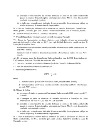 c) considera-se uma tentativa de conexão destinada a Conexões de Dados estabelecida
quando o processo de autenticação e autorização da Estação Móvel à rede de dados for
concluído com resultado positivo;
d) os dados para obtenção deste indicador devem ser extraídos dos arquivos de tráfego ou
similar no gateway de suporte da rede da prestadora.
III - Fator de Ponderação: número total de tentativas de conexão destinadas a Conexões de
Dados, por CCC existente, para cada Unidade Federativa contida na Área de Prestação, no mês.
IV - Unidade Primária: Central de Comutação e Controle – CCC.
V - Unidade Secundária: Unidade Federativa contida na Área de Prestação.
VI - Forma de Apresentação: os dados relativos a este indicador devem ser apresentados
contendo informações, mês a mês, por CCC, para cada Unidade Federativa contida na Área de
Prestação, da seguinte forma:
a) número total de tentativas de conexão destinadas a Conexões de Dados estabelecidas, em
cada PMT, no mês;
b) número total de tentativas de conexão destinadas a Conexões de Dados, em cada PMT,
no mês.
Art. 21. A taxa de queda das Conexões de Dados utilizando a rede do SMP da prestadora, no
PMT, deve ser inferior a 5% (cinco por cento), no mês.
§1º. Esta meta é avaliada pelo indicador Taxa de Queda das Conexões de Dados (SMP9)
§2º. Para fins de cálculo do indicador considera-se:
I - Representação Matemática:
SMP9

A
x100
B

Onde:
A – numero total de quedas das Conexões de Dados, em cada PMT, no mês;
B – número total de tentativas de conexão destinadas a Conexões de Dados estabelecidas,
em cada PMT, no mês.
II - Método de Coleta:
a) a contagem de todas as quedas das Conexões de Dados, em cada PMT, no mês, por CCC
existente;
b) a contagem de todas as tentativas de conexão destinadas a Conexões de Dados
estabelecidas, em cada PMT, no mês, por CCC existente;
c) considera-se uma tentativa de conexão destinada a Conexões de Dados estabelecida
quando o processo de autenticação e autorização da Estação Móvel à rede de dados for
concluído com resultado positivo;
d) os dados para obtenção deste indicador devem ser extraídos dos arquivos de tráfego ou
similar no gateway de suporte da rede da prestadora.
III - Fator de Ponderação: número total de tentativas de conexão destinadas a Conexões de
Dados estabelecidas, por CCC existente, para cada Unidade Federativa contida na Área de
Prestação, no mês.

 