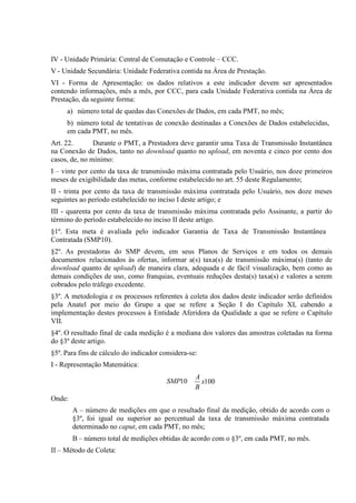 IV - Unidade Primária: Central de Comutação e Controle – CCC.
V - Unidade Secundária: Unidade Federativa contida na Área de Prestação.
VI - Forma de Apresentação: os dados relativos a este indicador devem ser apresentados
contendo informações, mês a mês, por CCC, para cada Unidade Federativa contida na Área de
Prestação, da seguinte forma:
a) número total de quedas das Conexões de Dados, em cada PMT, no mês;
b) número total de tentativas de conexão destinadas a Conexões de Dados estabelecidas,
em cada PMT, no mês.
Art. 22.
Durante o PMT, a Prestadora deve garantir uma Taxa de Transmissão Instantânea
na Conexão de Dados, tanto no download quanto no upload, em noventa e cinco por cento dos
casos, de, no mínimo:
I – vinte por cento da taxa de transmissão máxima contratada pelo Usuário, nos doze primeiros
meses de exigibilidade das metas, conforme estabelecido no art. 55 deste Regulamento;
II - trinta por cento da taxa de transmissão máxima contratada pelo Usuário, nos doze meses
seguintes ao período estabelecido no inciso I deste artigo; e
III - quarenta por cento da taxa de transmissão máxima contratada pelo Assinante, a partir do
término do período estabelecido no inciso II deste artigo.
§1º. Esta meta é avaliada pelo indicador Garantia de Taxa de Transmissão Instantânea
Contratada (SMP10).
§2º. As prestadoras do SMP devem, em seus Planos de Serviços e em todos os demais
documentos relacionados às ofertas, informar a(s) taxa(s) de transmissão máxima(s) (tanto de
download quanto de upload) de maneira clara, adequada e de fácil visualização, bem como as
demais condições de uso, como franquias, eventuais reduções desta(s) taxa(s) e valores a serem
cobrados pelo tráfego excedente.
§3º. A metodologia e os processos referentes à coleta dos dados deste indicador serão definidos
pela Anatel por meio do Grupo a que se refere a Seção I do Capítulo XI, cabendo a
implementação destes processos à Entidade Aferidora da Qualidade a que se refere o Capítulo
VII.
§4º. O resultado final de cada medição é a mediana dos valores das amostras coletadas na forma
do §3º deste artigo.
§5º. Para fins de cálculo do indicador considera-se:
I - Representação Matemática:
SMP10

A
x100
B

Onde:
A – número de medições em que o resultado final da medição, obtido de acordo com o
§3º, foi igual ou superior ao percentual da taxa de transmissão máxima contratada
determinado no caput, em cada PMT, no mês;
B – número total de medições obtidas de acordo com o §3º, em cada PMT, no mês.
II – Método de Coleta:

 