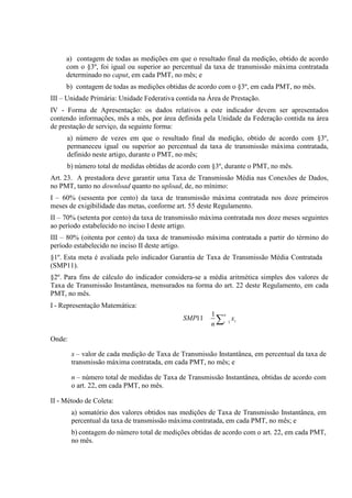 a) contagem de todas as medições em que o resultado final da medição, obtido de acordo
com o §3º, foi igual ou superior ao percentual da taxa de transmissão máxima contratada
determinado no caput, em cada PMT, no mês; e
b) contagem de todas as medições obtidas de acordo com o §3º, em cada PMT, no mês.
III – Unidade Primária: Unidade Federativa contida na Área de Prestação.
IV - Forma de Apresentação: os dados relativos a este indicador devem ser apresentados
contendo informações, mês a mês, por área definida pela Unidade da Federação contida na área
de prestação de serviço, da seguinte forma:
a) número de vezes em que o resultado final da medição, obtido de acordo com §3º,
permaneceu igual ou superior ao percentual da taxa de transmissão máxima contratada,
definido neste artigo, durante o PMT, no mês;
b) número total de medidas obtidas de acordo com §3º, durante o PMT, no mês.
Art. 23. A prestadora deve garantir uma Taxa de Transmissão Média nas Conexões de Dados,
no PMT, tanto no download quanto no upload, de, no mínimo:
I – 60% (sessenta por cento) da taxa de transmissão máxima contratada nos doze primeiros
meses de exigibilidade das metas, conforme art. 55 deste Regulamento.
II – 70% (setenta por cento) da taxa de transmissão máxima contratada nos doze meses seguintes
ao período estabelecido no inciso I deste artigo.
III – 80% (oitenta por cento) da taxa de transmissão máxima contratada a partir do término do
período estabelecido no inciso II deste artigo.
§1º. Esta meta é avaliada pelo indicador Garantia de Taxa de Transmissão Média Contratada
(SMP11).
§2º. Para fins de cálculo do indicador considera-se a média aritmética simples dos valores de
Taxa de Transmissão Instantânea, mensurados na forma do art. 22 deste Regulamento, em cada
PMT, no mês.
I - Representação Matemática:
SMP11

1 n
∑ xi
n i 1

Onde:
x – valor de cada medição de Taxa de Transmissão Instantânea, em percentual da taxa de
transmissão máxima contratada, em cada PMT, no mês; e
n – número total de medidas de Taxa de Transmissão Instantânea, obtidas de acordo com
o art. 22, em cada PMT, no mês.
II - Método de Coleta:
a) somatório dos valores obtidos nas medições de Taxa de Transmissão Instantânea, em
percentual da taxa de transmissão máxima contratada, em cada PMT, no mês; e
b) contagem do número total de medições obtidas de acordo com o art. 22, em cada PMT,
no mês.

 