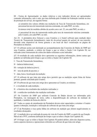 III - Forma de Apresentação: os dados relativos a este indicador devem ser apresentados
contendo informações, mês a mês, por área definida pela Unidade da Federação contida na área
de prestação de serviço, da seguinte forma:
a) somatório dos valores obtidos nas medições de Taxa de Transmissão Instantânea, em
percentual da taxa de transmissão máxima contratada, em cada PMT, no mês;
b) número total de medidas obtidas de acordo com o art. 22, em cada PMT, no mês; e
c) percentual da taxa de transmissão média pela taxa de transmissão máxima contratada
pelo Usuário, em cada PMT, no mês.
Art. 24. A prestadora deve fornecer a seus Usuários e à Anatel software para medição da(s)
Taxa(s) de Transmissão Instantânea(s), tanto de download quanto de upload, de sua conexão,
devendo estar disponível de forma gratuita e em local de fácil visualização na página da
Prestadora na Internet.
§1º. O software acima será destinado ao acompanhamento das Conexões de Dados do SMP por
seus Usuários, podendo, a critério do Grupo a que se refere a Seção I do Capítulo XI, ser
utilizado como instrumento de coleta dos dados referentes a este indicador.
§2º. O resultado de cada medição deve apresentar as seguintes informações, dentre outras que
poderão ser definidas pelo Grupo a que se refere a Seção I do Capítulo XI:
I – Taxa de Transmissão Instantânea;
II – latência bidirecional;
III - variação de latência (jitter);
IV – taxa de perda de pacotes; e
V – data, hora e localização da medição.
§3º. O software de que trata este artigo deve permitir que as medições sejam feitas de forma
pontual, quando solicitado pelo Usuário.
§4º. O software de que trata este artigo deve apresentar ao Usuário, no mínimo:
I – o resultado de cada medição;
II – o histórico dos resultados das medições realizadas; e
III – a média dos resultados das medições realizadas.
§5º. Os Usuários do SMP que utilizam Conexão de Dados devem ser informados pela
Prestadora, via mensagem de texto, sobre a disponibilização do software de medição de
qualidade, e também da forma de obtê-lo.
§6º. Todos os canais de atendimento da Prestadora devem estar capacitados a orientar o Usuário
quanto à obtenção, instalação e utilização do software de que trata este artigo.
§7º. É da Prestadora o risco pelas falhas do software de medição que afetem negativamente os
resultados alcançados.
§8º. A medição deve ser realizada do ponto de vista do Usuário do SMP e a partir de sua Estação
Móvel até o PTT, conforme definição do Grupo a que se refere a Seção I do Capítulo XI.
§9º. O Grupo a que se refere a Seção I do Capítulo XI poderá definir, além dos dispostos acima,
outros aspectos técnicos e operacionais referentes ao software de que trata este artigo.

 