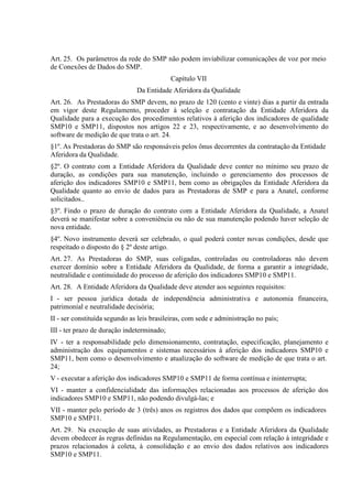 Art. 25. Os parâmetros da rede do SMP não podem inviabilizar comunicações de voz por meio
de Conexões de Dados do SMP.
Capítulo VII
Da Entidade Aferidora da Qualidade
Art. 26. As Prestadoras do SMP devem, no prazo de 120 (cento e vinte) dias a partir da entrada
em vigor deste Regulamento, proceder à seleção e contratação da Entidade Aferidora da
Qualidade para a execução dos procedimentos relativos à aferição dos indicadores de qualidade
SMP10 e SMP11, dispostos nos artigos 22 e 23, respectivamente, e ao desenvolvimento do
software de medição de que trata o art. 24.
§1º. As Prestadoras do SMP são responsáveis pelos ônus decorrentes da contratação da Entidade
Aferidora da Qualidade.
§2º. O contrato com a Entidade Aferidora da Qualidade deve conter no mínimo seu prazo de
duração, as condições para sua manutenção, incluindo o gerenciamento dos processos de
aferição dos indicadores SMP10 e SMP11, bem como as obrigações da Entidade Aferidora da
Qualidade quanto ao envio de dados para as Prestadoras de SMP e para a Anatel, conforme
solicitados..
§3º. Findo o prazo de duração do contrato com a Entidade Aferidora da Qualidade, a Anatel
deverá se manifestar sobre a conveniência ou não de sua manutenção podendo haver seleção de
nova entidade.
§4º. Novo instrumento deverá ser celebrado, o qual poderá conter novas condições, desde que
respeitado o disposto do § 2º deste artigo.
Art. 27. As Prestadoras do SMP, suas coligadas, controladas ou controladoras não devem
exercer domínio sobre a Entidade Aferidora da Qualidade, de forma a garantir a integridade,
neutralidade e continuidade do processo de aferição dos indicadores SMP10 e SMP11.
Art. 28. A Entidade Aferidora da Qualidade deve atender aos seguintes requisitos:
I - ser pessoa jurídica dotada de independência administrativa e autonomia financeira,
patrimonial e neutralidade decisória;
II - ser constituída segundo as leis brasileiras, com sede e administração no país;
III - ter prazo de duração indeterminado;
IV - ter a responsabilidade pelo dimensionamento, contratação, especificação, planejamento e
administração dos equipamentos e sistemas necessários à aferição dos indicadores SMP10 e
SMP11, bem como o desenvolvimento e atualização do software de medição de que trata o art.
24;
V - executar a aferição dos indicadores SMP10 e SMP11 de forma contínua e ininterrupta;
VI - manter a confidencialidade das informações relacionadas aos processos de aferição dos
indicadores SMP10 e SMP11, não podendo divulgá-las; e
VII - manter pelo período de 3 (três) anos os registros dos dados que compõem os indicadores
SMP10 e SMP11.
Art. 29. Na execução de suas atividades, as Prestadoras e a Entidade Aferidora da Qualidade
devem obedecer às regras definidas na Regulamentação, em especial com relação à integridade e
prazos relacionados à coleta, à consolidação e ao envio dos dados relativos aos indicadores
SMP10 e SMP11.

 