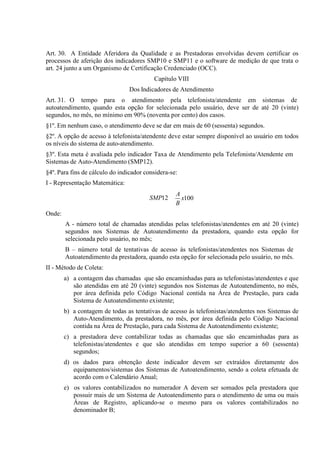 Art. 30. A Entidade Aferidora da Qualidade e as Prestadoras envolvidas devem certificar os
processos de aferição dos indicadores SMP10 e SMP11 e o software de medição de que trata o
art. 24 junto a um Organismo de Certificação Credenciado (OCC).
Capítulo VIII
Dos Indicadores de Atendimento
Art. 31. O tempo para o atendimento pela telefonista/atendente em sistemas de
autoatendimento, quando esta opção for selecionada pelo usuário, deve ser de até 20 (vinte)
segundos, no mês, no mínimo em 90% (noventa por cento) dos casos.
§1º. Em nenhum caso, o atendimento deve se dar em mais de 60 (sessenta) segundos.
§2º. A opção de acesso à telefonista/atendente deve estar sempre disponível ao usuário em todos
os níveis do sistema de auto-atendimento.
§3º. Esta meta é avaliada pelo indicador Taxa de Atendimento pela Telefonista/Atendente em
Sistemas de Auto-Atendimento (SMP12).
§4º. Para fins de cálculo do indicador considera-se:
I - Representação Matemática:
SMP12

A
x100
B

Onde:
A - número total de chamadas atendidas pelas telefonistas/atendentes em até 20 (vinte)
segundos nos Sistemas de Autoatendimento da prestadora, quando esta opção for
selecionada pelo usuário, no mês;
B – número total de tentativas de acesso às telefonistas/atendentes nos Sistemas de
Autoatendimento da prestadora, quando esta opção for selecionada pelo usuário, no mês.
II - Método de Coleta:
a) a contagem das chamadas que são encaminhadas para as telefonistas/atendentes e que
são atendidas em até 20 (vinte) segundos nos Sistemas de Autoatendimento, no mês,
por área definida pelo Código Nacional contida na Área de Prestação, para cada
Sistema de Autoatendimento existente;
b) a contagem de todas as tentativas de acesso às telefonistas/atendentes nos Sistemas de
Auto-Atendimento, da prestadora, no mês, por área definida pelo Código Nacional
contida na Área de Prestação, para cada Sistema de Autoatendimento existente;
c) a prestadora deve contabilizar todas as chamadas que são encaminhadas para as
telefonistas/atendentes e que são atendidas em tempo superior a 60 (sessenta)
segundos;
d) os dados para obtenção deste indicador devem ser extraídos diretamente dos
equipamentos/sistemas dos Sistemas de Autoatendimento, sendo a coleta efetuada de
acordo com o Calendário Anual;
e) os valores contabilizados no numerador A devem ser somados pela prestadora que
possuir mais de um Sistema de Autoatendimento para o atendimento de uma ou mais
Áreas de Registro, aplicando-se o mesmo para os valores contabilizados no
denominador B;

 