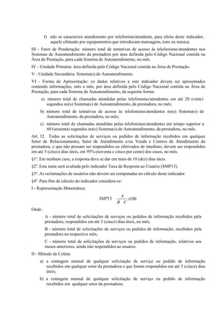 f) não se caracteriza atendimento por telefonista/atendente, para efeito deste indicador,
aquele efetuado por equipamentos que introduzam mensagens, tons ou música.
III - Fator de Ponderação: número total de tentativas de acesso às telefonistas/atendentes nos
Sistemas de Autoatendimento da prestadora por área definida pelo Código Nacional contida na
Área de Prestação, para cada Sistema de Autoatendimento, no mês.
IV - Unidade Primária: área definida pelo Código Nacional contida na Área de Prestação.
V - Unidade Secundária: Sistema(s) de Autoatendimento.
VI - Forma de Apresentação: os dados relativos a este indicador devem ser apresentados
contendo informações, mês a mês, por área definida pelo Código Nacional contida na Área de
Prestação, para cada Sistema de Autoatendimento, da seguinte forma:
a) número total de chamadas atendidas pelas telefonistas/atendentes em até 20 (vinte)
segundos no(s) Sistema(s) de Autoatendimento, da prestadora, no mês;
b) número total de tentativas de acesso às telefonistas/atendentes no(s) Sistema(s) de
Autoatendimento, da prestadora, no mês;
c) número total de chamadas atendidas pelas telefonistas/atendentes em tempo superior a
60 (sessenta) segundos no(s) Sistema(s) de Autoatendimento, da prestadora, no mês.
Art. 32. Todas as solicitações de serviços ou pedidos de informação recebidos em qualquer
Setor de Relacionamento, Setor de Atendimento e/ou Venda e Centros de Atendimento da
prestadora, e que não possam ser respondidos ou efetivados de imediato, devem ser respondidos
em até 5 (cinco) dias úteis, em 95% (noventa e cinco por cento) dos casos, no mês.
§1º. Em nenhum caso, a resposta deve se dar em mais de 10 (dez) dias úteis.
§2º. Esta meta será avaliada pelo indicador Taxa de Resposta ao Usuário (SMP13).
§3º. As reclamações de usuários não devem ser computadas no cálculo deste indicador.
§4º. Para fins de cálculo do indicador considera-se:
I - Representação Matemática:
SMP13

A
B C

x100

Onde:
A - número total de solicitações de serviços ou pedidos de informação recebidos pela
prestadora, respondidos em até 5 (cinco) dias úteis, no mês;
B - número total de solicitações de serviços ou pedidos de informação, recebidos pela
prestadora no respectivo mês;
C - número total de solicitações de serviços ou pedidos de informação, relativos aos
meses anteriores, ainda não respondidos ao usuário.
II - Método de Coleta:
a) a contagem mensal de qualquer solicitação de serviço ou pedido de informação
recebidos em qualquer setor da prestadora e que foram respondidos em até 5 (cinco) dias
úteis;
b) a contagem mensal de qualquer solicitação de serviço ou pedido de informação
recebidos em qualquer setor da prestadora;

 