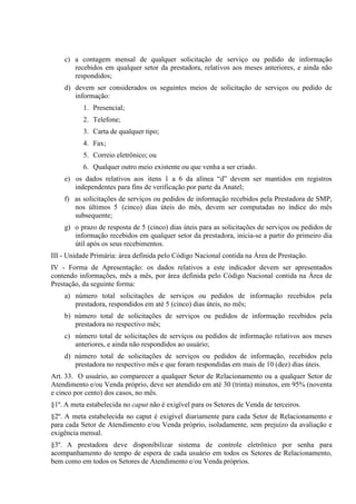 c) a contagem mensal de qualquer solicitação de serviço ou pedido de informação
recebidos em qualquer setor da prestadora, relativos aos meses anteriores, e ainda não
respondidos;
d) devem ser considerados os seguintes meios de solicitação de serviços ou pedido de
informação:
1. Presencial;
2. Telefone;
3. Carta de qualquer tipo;
4. Fax;
5. Correio eletrônico; ou
6. Qualquer outro meio existente ou que venha a ser criado.
e) os dados relativos aos itens 1 a 6 da alínea “d” devem ser mantidos em registros
independentes para fins de verificação por parte da Anatel;
f) as solicitações de serviços ou pedidos de informação recebidos pela Prestadora de SMP,
nos últimos 5 (cinco) dias úteis do mês, devem ser computadas no índice do mês
subsequente;
g) o prazo de resposta de 5 (cinco) dias úteis para as solicitações de serviços ou pedidos de
informação recebidos em qualquer setor da prestadora, inicia-se a partir do primeiro dia
útil após os seus recebimentos.
III - Unidade Primária: área definida pelo Código Nacional contida na Área de Prestação.
IV - Forma de Apresentação: os dados relativos a este indicador devem ser apresentados
contendo informações, mês a mês, por área definida pelo Código Nacional contida na Área de
Prestação, da seguinte forma:
a) número total solicitações de serviços ou pedidos de informação recebidos pela
prestadora, respondidos em até 5 (cinco) dias úteis, no mês;
b) número total de solicitações de serviços ou pedidos de informação recebidos pela
prestadora no respectivo mês;
c) número total de solicitações de serviços ou pedidos de informação relativos aos meses
anteriores, e ainda não respondidos ao usuário;
d) número total de solicitações de serviços ou pedidos de informação, recebidos pela
prestadora no respectivo mês e que foram respondidas em mais de 10 (dez) dias úteis.
Art. 33. O usuário, ao comparecer a qualquer Setor de Relacionamento ou a qualquer Setor de
Atendimento e/ou Venda próprio, deve ser atendido em até 30 (trinta) minutos, em 95% (noventa
e cinco por cento) dos casos, no mês.
§1º. A meta estabelecida no caput não é exigível para os Setores de Venda de terceiros.
§2º. A meta estabelecida no caput é exigível diariamente para cada Setor de Relacionamento e
para cada Setor de Atendimento e/ou Venda próprio, isoladamente, sem prejuízo da avaliação e
exigência mensal.
§3º. A prestadora deve disponibilizar sistema de controle eletrônico por senha para
acompanhamento do tempo de espera de cada usuário em todos os Setores de Relacionamento,
bem como em todos os Setores de Atendimento e/ou Venda próprios.

 