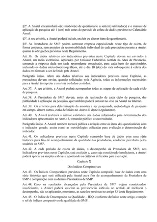 §2º. A Anatel encaminhará o(s) modelo(s) de questionário a ser(em) utilizado(s) e o manual de
aplicação da pesquisa até 1 (um) mês antes do período de coleta de dados previsto no Calendário
Anual.
§3º. A seu critério, a Anatel poderá incluir, excluir ou alterar itens do questionário.
§4º. As Prestadoras de SMP podem contratar empresa especializada nesse tipo de coleta, de
forma conjunta, sem prejuízo da responsabilidade individual de cada prestadora perante a Anatel
quanto às obrigações previstas neste Regulamento.
Art. 36. Os dados relativos aos indicadores previstos neste Capítulo devem ser enviados à
Anatel, em meio eletrônico, separados por Unidade Federativa contida na Área de Prestação,
contendo a resposta dada por cada respondente pesquisado, para cada item do questionário,
incluindo os dados sócio-biodemográficos, até o dia 10 (dez) do mês subsequente à coleta dos
dados em formato a ser definido pela Anatel.
Parágrafo único. Além dos dados relativos aos indicadores previstos neste Capítulo, as
prestadoras devem enviar, quando solicitadas pela Agência, todas as informações necessárias
para a Anatel interpretar e analisar os dados enviados.
Art. 37. A seu critério, a Anatel poderá acompanhar todas as etapas de aplicação de cada ciclo
de pesquisa.
Art. 38. A Prestadora de SMP deverá, antes da realização de cada ciclo de pesquisa, dar
publicidade à aplicação da pesquisa, que também poderá constar no sítio da Anatel na Internet.
Art. 39. Os critérios para determinação da amostra a ser pesquisada, metodologia de pesquisa
em campo, dentre outros, estão definidos no Anexo II deste Regulamento.
Art. 40. A Anatel realizará a análise estatística dos dados informados para determinação dos
indicadores apresentados no Anexo I, tornando público o seu resultado.
Parágrafo único. A Anatel também tornará pública a relação entre os itens dos questionários com
o indicador gerado, assim como as metodologias utilizadas para avaliação e determinação do
indicador.
Art. 41. Os indicadores previstos neste Capítulo comporão base de dados com uma série
histórica para fins de acompanhamento da qualidade das prestadoras, conforme percebida pelos
usuários do SMP.
Art. 42. A cada período de coleta de dados, o desempenho da Prestadora de SMP, nos
Indicadores previstos neste Capítulo, será avaliado e, caso seja considerado insuficiente, a Anatel
poderá aplicar as sanções cabíveis, apontando os critérios utilizados para avaliação.
Capítulo X
Dos Índices Comparativos
Art. 43. Os Índices Comparativos previstos neste Capítulo comporão base de dados com uma
série histórica que será utilizada pela Anatel para fins de acompanhamento da Prestadora de
SMP e comparação com as demais Prestadoras de SMP.
Art. 44. Caso os resultados alcançados pela Prestadora de SMP sejam considerados
insuficientes, a Anatel poderá solicitar as providências cabíveis no sentido de melhorar o
desempenho, não se aplicando, entretanto, as sanções previstas no artigo 53 deste Regulamento.
Art. 45. O Índice de Desempenho na Qualidade – IDQ, conforme definido neste artigo, compõe
o rol de índices comparativos da qualidade do SMP.

 