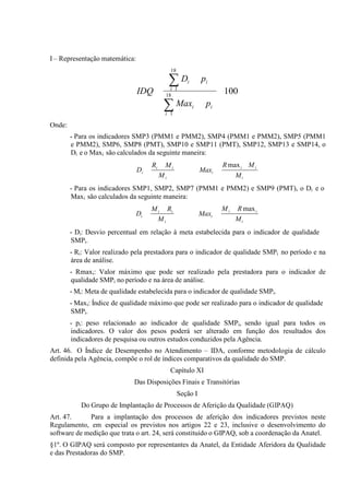 I – Representação matemática:
18

∑D

pi

i

IDQ

i 1
18

100

∑ Max

pi

i

i 1

Onde:
- Para os indicadores SMP3 (PMM1 e PMM2), SMP4 (PMM1 e PMM2), SMP5 (PMM1
e PMM2), SMP6, SMP8 (PMT), SMP10 e SMP11 (PMT), SMP12, SMP13 e SMP14, o
Di e o Maxi são calculados da seguinte maneira:
Di

Ri

Mi

Maxi

Mi

R max i M i
Mi

- Para os indicadores SMP1, SMP2, SMP7 (PMM1 e PMM2) e SMP9 (PMT), o Di e o
Maxi são calculados da seguinte maneira:
Di

M i Ri
Mi

Maxi

Mi

R max i
Mi

- Di: Desvio percentual em relação à meta estabelecida para o indicador de qualidade
SMPi.
- Ri: Valor realizado pela prestadora para o indicador de qualidade SMPi no período e na
área de análise.
- Rmaxi: Valor máximo que pode ser realizado pela prestadora para o indicador de
qualidade SMPi no período e na área de análise.
- Mi: Meta de qualidade estabelecida para o indicador de qualidade SMPi.
- Maxi: Índice de qualidade máximo que pode ser realizado para o indicador de qualidade
SMPi.
- pi: peso relacionado ao indicador de qualidade SMPi, sendo igual para todos os
indicadores. O valor dos pesos poderá ser alterado em função dos resultados dos
indicadores de pesquisa ou outros estudos conduzidos pela Agência.
Art. 46. O Índice de Desempenho no Atendimento – IDA, conforme metodologia de cálculo
definida pela Agência, compõe o rol de índices comparativos da qualidade do SMP.
Capítulo XI
Das Disposições Finais e Transitórias
Seção I
Do Grupo de Implantação de Processos de Aferição da Qualidade (GIPAQ)
Art. 47.
Para a implantação dos processos de aferição dos indicadores previstos neste
Regulamento, em especial os previstos nos artigos 22 e 23, inclusive o desenvolvimento do
software de medição que trata o art. 24, será constituído o GIPAQ, sob a coordenação da Anatel.
§1º. O GIPAQ será composto por representantes da Anatel, da Entidade Aferidora da Qualidade
e das Prestadoras do SMP.

 