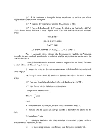 § 6º É da Prestadora o risco pelas falhas do software de medição que afetem
negativamente os resultados alcançados.
§ 7º A medição deve ocorrer do terminal do Assinante ao PTT.
§ 8º O Grupo de Implantação de Processos de Aferição da Qualidade – GIPAQ
poderá definir outros aspectos técnicos e operacionais referentes ao software de que trata este
artigo.
TÍTULO IV
DOS INDICADORES
CAPÍTULO I
DOS INDICADORES DE REAÇÃO DO ASSINANTE
Art. 11. A relação entre o número total de reclamações recebidas na Prestadora,
em todos os seus canais de atendimento, e o número total de acessos em serviço, no mês, não
deve ser superior a:
I – seis por cento nos doze primeiros meses de exigibilidade das metas, conforme
estabelecido no art. 46 deste Regulamento;
II – quatro por cento nos doze meses seguintes ao período estabelecido no inciso I
deste artigo; e
III - dois por cento a partir do término do período estabelecido no inciso II deste
artigo.
§ 1º Esta meta é avaliada pelo indicador Taxa de Reclamações (SCM1).
§ 2º Para fins de cálculo do indicador considera-se:
I - Representação Matemática:
SCM 1

A
B

x100

Onde:
A - número total de reclamações, no mês, junto à Prestadora de SCM;
B - número total de acessos em serviço na rede da Prestadora no último dia do
mês.
II - Método de Coleta:
a)
contagem do número total de reclamações recebidas em todos os canais de
atendimento da Prestadora, no mês;
b)

os meios de reclamação considerados para efeito deste indicador são:

 