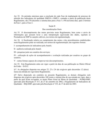 Art. 52. Os períodos máximos para a conclusão de cada Fase da implantação do processo de
aferição dos indicadores de qualidade SMP10 e SMP11, contados a partir da publicação deste
Regulamento, são 270 (duzentos e setenta) dias para a Fase 1 e 90 (noventa) dias, após o término
da Fase 1, para a Fase 2.
Seção II
Das considerações finais
Art. 53. O descumprimento das metas previstas neste Regulamento, bem como o envio de
informações que possam levar a uma interpretação equivocada dos dados, sujeitam as
Prestadoras de SMP às sanções cabíveis, nos termos da regulamentação.
Art. 54. A fiscalização relativa ao cumprimento das metas e dos procedimentos estabelecidos
neste Regulamento pode ser realizada, nos termos da regulamentação, das seguintes formas:
I - acompanhamento de indicadores pela Anatel;
II - auditoria realizada pela Anatel;
III - pesquisas junto aos usuários dos serviços;
IV - utilização de ações de acompanhamento e avaliação realizadas por usuários ou grupo de
usuários;
V – outras formas capazes de comprovar tais descumprimentos.
Art. 55. Este Regulamento entra em vigor a partir da data de sua publicação no Diário Oficial
da União – D.O.U.
§1º. As obrigações dispostas nos artigos 22, 23 e 24 são exigíveis após decorridos 12 (doze)
meses da entrada em vigor deste Regulamento.
§2º. Salvo disposição em contrário no presente Regulamento, as demais obrigações nele
dispostas são exigíveis após decorridos 180 (cento e oitenta) dias de sua entrada em vigor, data a
partir da qual ficam revogados os atuais Plano Geral de Metas de Qualidade – PGMQ-SMP,
aprovado pela Resolução nº 317, de 27 de setembro de 2002, e Regulamento de Indicadores de
Qualidade – RIQ-SMP, aprovado pela Resolução nº 335, de 17 de abril de 2003.

 