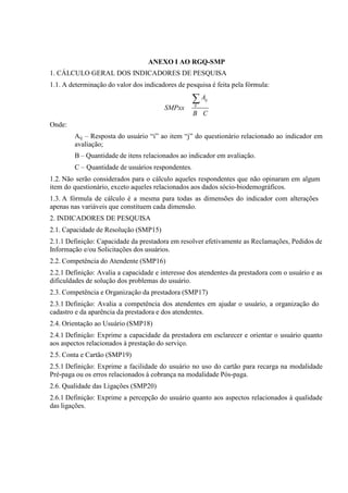 ANEXO I AO RGQ-SMP
1. CÁLCULO GERAL DOS INDICADORES DE PESQUISA
1.1. A determinação do valor dos indicadores de pesquisa é feita pela fórmula:

∑A

ij

SMPxx

ij

B C

Onde:
Aij – Resposta do usuário “i” ao item “j” do questionário relacionado ao indicador em
avaliação;
B – Quantidade de itens relacionados ao indicador em avaliação.
C – Quantidade de usuários respondentes.
1.2. Não serão considerados para o cálculo aqueles respondentes que não opinaram em algum
item do questionário, exceto aqueles relacionados aos dados sócio-biodemográficos.
1.3. A fórmula de cálculo é a mesma para todas as dimensões do indicador com alterações
apenas nas variáveis que constituem cada dimensão.
2. INDICADORES DE PESQUISA
2.1. Capacidade de Resolução (SMP15)
2.1.1 Definição: Capacidade da prestadora em resolver efetivamente as Reclamações, Pedidos de
Informação e/ou Solicitações dos usuários.
2.2. Competência do Atendente (SMP16)
2.2.1 Definição: Avalia a capacidade e interesse dos atendentes da prestadora com o usuário e as
dificuldades de solução dos problemas do usuário.
2.3. Competência e Organização da prestadora (SMP17)
2.3.1 Definição: Avalia a competência dos atendentes em ajudar o usuário, a organização do
cadastro e da aparência da prestadora e dos atendentes.
2.4. Orientação ao Usuário (SMP18)
2.4.1 Definição: Exprime a capacidade da prestadora em esclarecer e orientar o usuário quanto
aos aspectos relacionados à prestação do serviço.
2.5. Conta e Cartão (SMP19)
2.5.1 Definição: Exprime a facilidade do usuário no uso do cartão para recarga na modalidade
Pré-paga ou os erros relacionados à cobrança na modalidade Pós-paga.
2.6. Qualidade das Ligações (SMP20)
2.6.1 Definição: Exprime a percepção do usuário quanto aos aspectos relacionados à qualidade
das ligações.

 