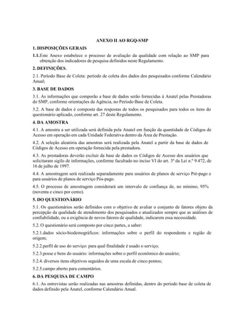 ANEXO II AO RGQ-SMP
1. DISPOSIÇÕES GERAIS
1.1.Este Anexo estabelece o processo de avaliação da qualidade com relação ao SMP para
obtenção dos indicadores de pesquisa definidos neste Regulamento.
2. DEFINIÇÕES.
2.1. Período Base de Coleta: período de coleta dos dados dos pesquisados conforme Calendário
Anual;
3. BASE DE DADOS
3.1. As informações que comporão a base de dados serão fornecidas à Anatel pelas Prestadoras
do SMP, conforme orientações da Agência, no Período Base de Coleta.
3.2. A base de dados é composta das respostas de todos os pesquisados para todos os itens do
questionário aplicado, conforme art. 27 deste Regulamento.
4. DA AMOSTRA
4.1. A amostra a ser utilizada será definida pela Anatel em função da quantidade de Códigos de
Acesso em operação em cada Unidade Federativa dentro da Área de Prestação.
4.2. A seleção aleatória das amostras será realizada pela Anatel a partir da base de dados de
Códigos de Acesso em operação fornecida pela prestadora.
4.3. As prestadoras deverão excluir da base de dados os Códigos de Acesso dos usuários que
solicitaram sigilo de informações, conforme facultado no inciso VI do art. 3º da Lei n.º 9.472, de
16 de julho de 1997.
4.4. A amostragem será realizada separadamente para usuários de planos de serviço Pré-pago e
para usuários de planos de serviço Pós-pago.
4.5. O processo de amostragem considerará um intervalo de confiança de, no mínimo, 95%
(noventa e cinco por cento).
5. DO QUESTIONÁRIO
5.1. Os questionários serão definidos com o objetivo de avaliar o conjunto de fatores objeto da
percepção da qualidade de atendimento dos pesquisados e atualizados sempre que as análises de
confiabilidade, ou a exigência de novos fatores de qualidade, indicarem essa necessidade.
5.2. O questionário será composto por cinco partes, a saber:
5.2.1.dados sócio-biodemográficos: informações sobre o perfil do respondente e região de
origem;
5.2.2.perfil de uso do serviço: para qual finalidade é usado o serviço;
5.2.3.posse e bens do usuário: informações sobre o perfil econômico do usuário;
5.2.4. diversos itens objetivos seguidos de uma escala de cinco pontos;
5.2.5.campo aberto para comentários.
6. DA PESQUISA DE CAMPO
6.1. As entrevistas serão realizadas nas amostras definidas, dentro do período base de coleta de
dados definido pela Anatel, conforme Calendário Anual.

 