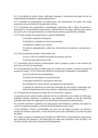 6.2. As atividades de coleta, crítica, codificação, digitação e consistência dos dados devem ser
implementadas atendendo ao seguinte planejamento:
6.2.1. Utilização de pesquisadores, de supervisores e de coordenadores de campo com ampla
experiência no uso da técnica de pesquisa por telefone.
6.2.2. Treinamento dos pesquisadores, contemplando explicações sobre o objeto da pesquisa, o
questionário e os procedimentos operacionais e administrativos de campo, além do passo a passo
do uso do software de gerenciamento a ser adotado pela empresa especializada contratada.
6.2.3. O entrevistador deverá apresentar as seguintes habilidades:
a) entender o propósito da pesquisa;
b) identificar o conteúdo dos itens do questionário;
c) estabelecer contato com o usuário;
d) conduzir adequadamente a entrevista, sem dar dicas de respostas e sem apressar o
usuário.
6.2.4. Será considerado treinado o entrevistador que:
a) usar o software escolhido para gestão da pesquisa sem erro;
b) executar uma entrevista sem erro.
6.3. A prestadora deverá fornecer esclarecimentos sobre a pesquisa a todos os seus usuários por
meio do seu Centro de Atendimento.
6.4. O procedimento de coleta de dados junto aos usuários deve utilizar o sistema de gestão de
pesquisa de campo - ETAC (Entrevista Telefônica Assistida por Computador), contemplando:
a) uso em rede de microcomputadores;
b) controle de amostragem no servidor da rede;
c) discagem automática e marcação de entrevista;
d) consistência de valores aceitos nas perguntas do questionário;
e) geração de estatísticas de entrevistas realizadas (por dia, horário, pesquisador, por
tempo de duração das entrevistas, retornos e substituição de unidades amostrais).
6.5. Na Supervisão da Pesquisa de Campo deve ser observado o seguinte:
a) cada processo de coleta de dados realizado deverá ser submetido a uma análise, de forma que,
mediante controles estatísticos e qualitativos, seja analisada a validade ou não das entrevistas
realizadas, para efeito de composição do rol de amostras do período de coleta de dados;
b) o controle estatístico e qualitativo de cada pesquisa será baseado na auditoria dos dados do
software de gestão da pesquisa e realizado de forma randômica pela Anatel
c) fica facultada à Anatel a possibilidade, nos casos em que julgar necessário, de solicitar a
emissão de relatórios específicos, a serem discutidos junto com a prestadora, na ocasião da coleta
dos dados.
6.6. Caberá à empresa contratada pela Prestadora de SMP definir os procedimentos operacionais
para realização das pesquisas e da organização dos dados que comporão a base de dados a ser
enviada à Anatel, observado o disposto neste Regulamento.

 