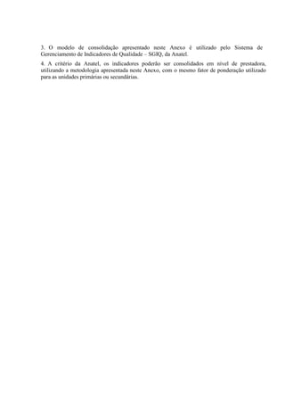 3. O modelo de consolidação apresentado neste Anexo é utilizado pelo Sistema de
Gerenciamento de Indicadores de Qualidade – SGIQ, da Anatel.
4. A critério da Anatel, os indicadores poderão ser consolidados em nível de prestadora,
utilizando a metodologia apresentada neste Anexo, com o mesmo fator de ponderação utilizado
para as unidades primárias ou secundárias.

 