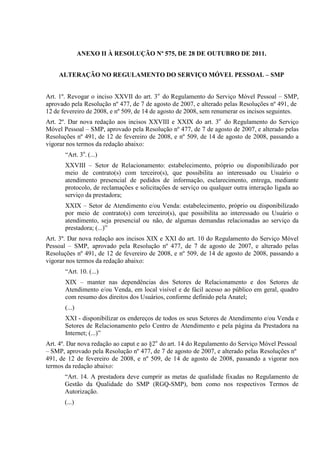ANEXO II À RESOLUÇÃO Nº 575, DE 28 DE OUTUBRO DE 2011.
ALTERAÇÃO NO REGULAMENTO DO SERVIÇO MÓVEL PESSOAL – SMP
Art. 1º. Revogar o inciso XXVII do art. 3o do Regulamento do Serviço Móvel Pessoal – SMP,
aprovado pela Resolução nº 477, de 7 de agosto de 2007, e alterado pelas Resoluções nº 491, de
12 de fevereiro de 2008, e nº 509, de 14 de agosto de 2008, sem renumerar os incisos seguintes.
Art. 2º. Dar nova redação aos incisos XXVIII e XXIX do art. 3o do Regulamento do Serviço
Móvel Pessoal – SMP, aprovado pela Resolução nº 477, de 7 de agosto de 2007, e alterado pelas
Resoluções nº 491, de 12 de fevereiro de 2008, e nº 509, de 14 de agosto de 2008, passando a
vigorar nos termos da redação abaixo:
“Art. 3o. (...)
XXVIII – Setor de Relacionamento: estabelecimento, próprio ou disponibilizado por
meio de contrato(s) com terceiro(s), que possibilita ao interessado ou Usuário o
atendimento presencial de pedidos de informação, esclarecimento, entrega, mediante
protocolo, de reclamações e solicitações de serviço ou qualquer outra interação ligada ao
serviço da prestadora;
XXIX – Setor de Atendimento e/ou Venda: estabelecimento, próprio ou disponibilizado
por meio de contrato(s) com terceiro(s), que possibilita ao interessado ou Usuário o
atendimento, seja presencial ou não, de algumas demandas relacionadas ao serviço da
prestadora; (...)”
Art. 3º. Dar nova redação aos incisos XIX e XXI do art. 10 do Regulamento do Serviço Móvel
Pessoal – SMP, aprovado pela Resolução nº 477, de 7 de agosto de 2007, e alterado pelas
Resoluções nº 491, de 12 de fevereiro de 2008, e nº 509, de 14 de agosto de 2008, passando a
vigorar nos termos da redação abaixo:
“Art. 10. (...)
XIX – manter nas dependências dos Setores de Relacionamento e dos Setores de
Atendimento e/ou Venda, em local visível e de fácil acesso ao público em geral, quadro
com resumo dos direitos dos Usuários, conforme definido pela Anatel;
(...)
XXI - disponibilizar os endereços de todos os seus Setores de Atendimento e/ou Venda e
Setores de Relacionamento pelo Centro de Atendimento e pela página da Prestadora na
Internet; (...)”
Art. 4º. Dar nova redação ao caput e ao §2o do art. 14 do Regulamento do Serviço Móvel Pessoal
– SMP, aprovado pela Resolução nº 477, de 7 de agosto de 2007, e alterado pelas Resoluções nº
491, de 12 de fevereiro de 2008, e nº 509, de 14 de agosto de 2008, passando a vigorar nos
termos da redação abaixo:
“Art. 14. A prestadora deve cumprir as metas de qualidade fixadas no Regulamento de
Gestão da Qualidade do SMP (RGQ-SMP), bem como nos respectivos Termos de
Autorização.
(...)

 