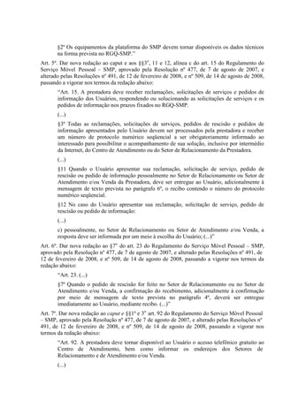 §2º Os equipamentos da plataforma do SMP devem tornar disponíveis os dados técnicos
na forma prevista no RGQ-SMP.”
Art. 5º. Dar nova redação ao caput e aos §§3o, 11 e 12, alínea c do art. 15 do Regulamento do
Serviço Móvel Pessoal – SMP, aprovado pela Resolução nº 477, de 7 de agosto de 2007, e
alterado pelas Resoluções nº 491, de 12 de fevereiro de 2008, e nº 509, de 14 de agosto de 2008,
passando a vigorar nos termos da redação abaixo:
“Art. 15. A prestadora deve receber reclamações, solicitações de serviços e pedidos de
informação dos Usuários, respondendo ou solucionando as solicitações de serviços e os
pedidos de informação nos prazos fixados no RGQ-SMP.
(...)
§3º Todas as reclamações, solicitações de serviços, pedidos de rescisão e pedidos de
informação apresentados pelo Usuário devem ser processados pela prestadora e receber
um número de protocolo numérico seqüencial a ser obrigatoriamente informado ao
interessado para possibilitar o acompanhamento de sua solução, inclusive por intermédio
da Internet, do Centro de Atendimento ou do Setor de Relacionamento da Prestadora.
(...)
§11 Quando o Usuário apresentar sua reclamação, solicitação de serviço, pedido de
rescisão ou pedido de informação pessoalmente no Setor de Relacionamento ou Setor de
Atendimento e/ou Venda da Prestadora, deve ser entregue ao Usuário, adicionalmente à
mensagem de texto prevista no parágrafo 6º, o recibo contendo o número do protocolo
numérico seqüencial.
§12 No caso do Usuário apresentar sua reclamação, solicitação de serviço, pedido de
rescisão ou pedido de informação:
(...)
c) pessoalmente, no Setor de Relacionamento ou Setor de Atendimento e/ou Venda, a
resposta deve ser informada por um meio à escolha do Usuário; (...)”
Art. 6º. Dar nova redação ao §7o do art. 23 do Regulamento do Serviço Móvel Pessoal – SMP,
aprovado pela Resolução nº 477, de 7 de agosto de 2007, e alterado pelas Resoluções nº 491, de
12 de fevereiro de 2008, e nº 509, de 14 de agosto de 2008, passando a vigorar nos termos da
redação abaixo:
“Art. 23. (...)
§7º Quando o pedido de rescisão for feito no Setor de Relacionamento ou no Setor de
Atendimento e/ou Venda, a confirmação do recebimento, adicionalmente à confirmação
por meio de mensagem de texto prevista no parágrafo 4º, deverá ser entregue
imediatamente ao Usuário, mediante recibo. (...)”
Art. 7º. Dar nova redação ao caput e §§1º e 3o art. 92 do Regulamento do Serviço Móvel Pessoal
– SMP, aprovado pela Resolução nº 477, de 7 de agosto de 2007, e alterado pelas Resoluções nº
491, de 12 de fevereiro de 2008, e nº 509, de 14 de agosto de 2008, passando a vigorar nos
termos da redação abaixo:
“Art. 92. A prestadora deve tornar disponível ao Usuário o acesso telefônico gratuito ao
Centro de Atendimento, bem como informar os endereços dos Setores de
Relacionamento e de Atendimento e/ou Venda.
(...)

 