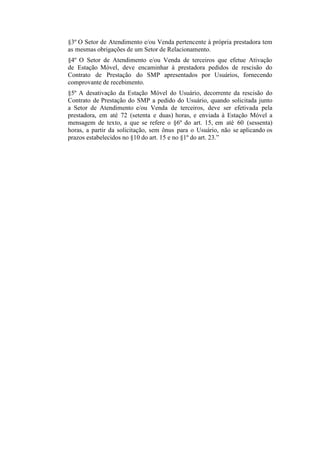 §3º O Setor de Atendimento e/ou Venda pertencente à própria prestadora tem
as mesmas obrigações de um Setor de Relacionamento.
§4º O Setor de Atendimento e/ou Venda de terceiros que efetue Ativação
de Estação Móvel, deve encaminhar à prestadora pedidos de rescisão do
Contrato de Prestação do SMP apresentados por Usuários, fornecendo
comprovante de recebimento.
§5º A desativação da Estação Móvel do Usuário, decorrente da rescisão do
Contrato de Prestação do SMP a pedido do Usuário, quando solicitada junto
a Setor de Atendimento e/ou Venda de terceiros, deve ser efetivada pela
prestadora, em até 72 (setenta e duas) horas, e enviada à Estação Móvel a
mensagem de texto, a que se refere o §6º do art. 15, em até 60 (sessenta)
horas, a partir da solicitação, sem ônus para o Usuário, não se aplicando os
prazos estabelecidos no §10 do art. 15 e no §1º do art. 23.”

 