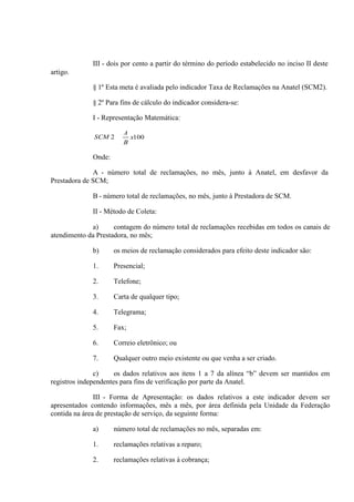 III - dois por cento a partir do término do período estabelecido no inciso II deste
artigo.
§ 1º Esta meta é avaliada pelo indicador Taxa de Reclamações na Anatel (SCM2).
§ 2º Para fins de cálculo do indicador considera-se:
I - Representação Matemática:
SCM 2

A
x100
B

Onde:
A - número total de reclamações, no mês, junto à Anatel, em desfavor da
Prestadora de SCM;
B - número total de reclamações, no mês, junto à Prestadora de SCM.
II - Método de Coleta:
a)
contagem do número total de reclamações recebidas em todos os canais de
atendimento da Prestadora, no mês;
b)

os meios de reclamação considerados para efeito deste indicador são:

1.

Presencial;

2.

Telefone;

3.

Carta de qualquer tipo;

4.

Telegrama;

5.

Fax;

6.

Correio eletrônico; ou

7.

Qualquer outro meio existente ou que venha a ser criado.

c)
os dados relativos aos itens 1 a 7 da alínea “b” devem ser mantidos em
registros independentes para fins de verificação por parte da Anatel.
III - Forma de Apresentação: os dados relativos a este indicador devem ser
apresentados contendo informações, mês a mês, por área definida pela Unidade da Federação
contida na área de prestação de serviço, da seguinte forma:
a)

número total de reclamações no mês, separadas em:

1.

reclamações relativas a reparo;

2.

reclamações relativas à cobrança;

 