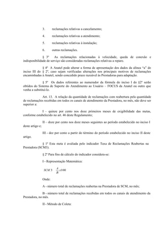 3.

reclamações relativas a cancelamento;

4.

reclamações relativas a atendimento;

5.

reclamações relativas à instalação;

6.

outras reclamações.

§ 3º
As reclamações relacionadas à velocidade, queda de conexão e
indisponibilidade de serviço são consideradas reclamações relativas a reparo.
§ 4º A Anatel pode alterar a forma de apresentação dos dados da alínea “a” do
inciso III do § 2º, caso sejam verificadas alterações nos principais motivos de reclamações
encaminhadas à Anatel, sendo concedido prazo razoável às Prestadoras para adaptação.
§ 5º Os dados referentes ao numerador da fórmula do inciso I do §2º serão
obtidos do Sistema de Suporte do Atendimento ao Usuário – FOCUS da Anatel ou outro que
venha a substituí-lo.
Art. 13. A relação da quantidade de reclamações com reabertura pela quantidade
de reclamações recebidas em todos os canais de atendimento da Prestadora, no mês, não deve ser
superior a:
I – quinze por cento nos doze primeiros meses de exigibilidade das metas,
conforme estabelecido no art. 46 deste Regulamento;
II – doze por cento nos doze meses seguintes ao período estabelecido no inciso I
deste artigo e;
III - dez por cento a partir do término do período estabelecido no inciso II deste
artigo.
§ 1º Esta meta é avaliada pelo indicador Taxa de Reclamações Reabertas na
Prestadora (SCM3).
§ 2º Para fins de cálculo do indicador considera-se:
I - Representação Matemática:
SCM 3

A
x100
B

Onde:
A - número total de reclamações reabertas na Prestadora de SCM, no mês;
B - número total de reclamações recebidas em todos os canais de atendimento da
Prestadora, no mês.
II - Método de Coleta:

 
