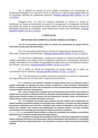 Art. 5º Quando da conexão de nova unidade consumidora com microgeração ou
minigeração distribuída, ou no caso do §2º do art. 4º, aplicam-se as regras de participação financeira
do consumidor definidas em regulamento específico. (Redação dada pela REN ANEEL 517, de
11.12.2012.)
Parágrafo único. Os custos de eventuais ampliações ou reforços no sistema de
distribuição em função exclusivamente da conexão de microgeração ou minigeração distribuída
participante do sistema de compensação de energia elétrica não deverão fazer parte do cálculo da
participação financeira do consumidor, sendo integralmente arcados pela distribuidora. (Incluído
pela REN ANEEL 517, de 11.12.2012.)
CAPÍTULO III
DO SISTEMA DE COMPENSAÇÃO DE ENERGIA ELÉTRICA
Art. 6º O consumidor poderá aderir ao sistema de compensação de energia elétrica,
observadas as disposições desta Resolução.
Art. 6º O consumidor poderá aderir ao sistema de compensação de energia elétrica,
observadas as disposições desta Resolução. (Redação dada pela REN ANEEL 517, de 11.12.2012.)
§1º Para fins de compensação, a energia ativa injetada no sistema de distribuição pela
unidade consumidora, será cedida a título de empréstimo gratuito para a distribuidora, passando a
unidade consumidora a ter um crédito em quantidade de energia ativa a ser consumida por um prazo
de 36 (trinta e seis) meses. (Incluído pela REN ANEEL 517, de 11.12.2012.)
§2º A adesão ao sistema de compensação de energia elétrica não se aplica aos
consumidores livres ou especiais. (Incluído pela REN ANEEL 517, de 11.12.2012.)
Art. 7º No faturamento de unidade consumidora integrante do sistema de compensação
de energia elétrica deverão ser observados os seguintes procedimentos:
II - o consumo a ser faturado, referente à energia elétrica ativa, é a diferença entre a
energia consumida e a injetada, por posto horário, quando for o caso, devendo a distribuidora
utilizar o excedente que não tenha sido compensado no ciclo de faturamento corrente para abater o
consumo medido em meses subsequentes.
III - caso a energia ativa injetada em um determinado posto horário seja superior à
energia ativa consumida, a diferença deverá ser utilizada, preferencialmente, para compensação em
outros postos horários dentro do mesmo ciclo de faturamento, devendo, ainda, ser observada a
relação entre os valores das tarifas de energia, se houver.
IV - os montantes de energia ativa injetada que não tenham sido compensados na
própria unidade consumidora poderão ser utilizados para compensar o consumo de outras unidades
previamente cadastradas para este fim e atendidas pela mesma distribuidora, cujo titular seja o
mesmo da unidade com sistema de compensação de energia elétrica, ou cujas unidades
consumidoras forem reunidas por comunhão de interesses de fato ou de direito.
V - o consumidor deverá definir a ordem de prioridade das unidades consumidoras
participantes do sistema de compensação de energia elétrica.
VI - os créditos de energia ativa gerada por meio do sistema de compensação de energia
elétrica expirarão 36 (trinta e seis) meses após a data do faturamento, não fazendo jus o consumidor
a qualquer forma de compensação após o seu vencimento, e serão revertidos em prol da modicidade
tarifária.
 
