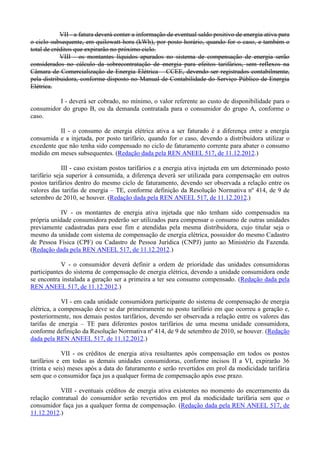 VII - a fatura deverá conter a informação de eventual saldo positivo de energia ativa para
o ciclo subsequente, em quilowatt-hora (kWh), por posto horário, quando for o caso, e também o
total de créditos que expirarão no próximo ciclo.
VIII - os montantes líquidos apurados no sistema de compensação de energia serão
considerados no cálculo da sobrecontratação de energia para efeitos tarifários, sem reflexos na
Câmara de Comercialização de Energia Elétrica – CCEE, devendo ser registrados contabilmente,
pela distribuidora, conforme disposto no Manual de Contabilidade do Serviço Público de Energia
Elétrica.
I - deverá ser cobrado, no mínimo, o valor referente ao custo de disponibilidade para o
consumidor do grupo B, ou da demanda contratada para o consumidor do grupo A, conforme o
caso.
II - o consumo de energia elétrica ativa a ser faturado é a diferença entre a energia
consumida e a injetada, por posto tarifário, quando for o caso, devendo a distribuidora utilizar o
excedente que não tenha sido compensado no ciclo de faturamento corrente para abater o consumo
medido em meses subsequentes. (Redação dada pela REN ANEEL 517, de 11.12.2012.)
III - caso existam postos tarifários e a energia ativa injetada em um determinado posto
tarifário seja superior à consumida, a diferença deverá ser utilizada para compensação em outros
postos tarifários dentro do mesmo ciclo de faturamento, devendo ser observada a relação entre os
valores das tarifas de energia – TE, conforme definição da Resolução Normativa nº 414, de 9 de
setembro de 2010, se houver. (Redação dada pela REN ANEEL 517, de 11.12.2012.)
IV - os montantes de energia ativa injetada que não tenham sido compensados na
própria unidade consumidora poderão ser utilizados para compensar o consumo de outras unidades
previamente cadastradas para esse fim e atendidas pela mesma distribuidora, cujo titular seja o
mesmo da unidade com sistema de compensação de energia elétrica, possuidor do mesmo Cadastro
de Pessoa Física (CPF) ou Cadastro de Pessoa Jurídica (CNPJ) junto ao Ministério da Fazenda.
(Redação dada pela REN ANEEL 517, de 11.12.2012.)
V - o consumidor deverá definir a ordem de prioridade das unidades consumidoras
participantes do sistema de compensação de energia elétrica, devendo a unidade consumidora onde
se encontra instalada a geração ser a primeira a ter seu consumo compensado. (Redação dada pela
REN ANEEL 517, de 11.12.2012.)
VI - em cada unidade consumidora participante do sistema de compensação de energia
elétrica, a compensação deve se dar primeiramente no posto tarifário em que ocorreu a geração e,
posteriormente, nos demais postos tarifários, devendo ser observada a relação entre os valores das
tarifas de energia – TE para diferentes postos tarifários de uma mesma unidade consumidora,
conforme definição da Resolução Normativa nº 414, de 9 de setembro de 2010, se houver. (Redação
dada pela REN ANEEL 517, de 11.12.2012.)
VII - os créditos de energia ativa resultantes após compensação em todos os postos
tarifários e em todas as demais unidades consumidoras, conforme incisos II a VI, expirarão 36
(trinta e seis) meses após a data do faturamento e serão revertidos em prol da modicidade tarifária
sem que o consumidor faça jus a qualquer forma de compensação após esse prazo.
VIII - eventuais créditos de energia ativa existentes no momento do encerramento da
relação contratual do consumidor serão revertidos em prol da modicidade tarifária sem que o
consumidor faça jus a qualquer forma de compensação. (Redação dada pela REN ANEEL 517, de
11.12.2012.)
 
