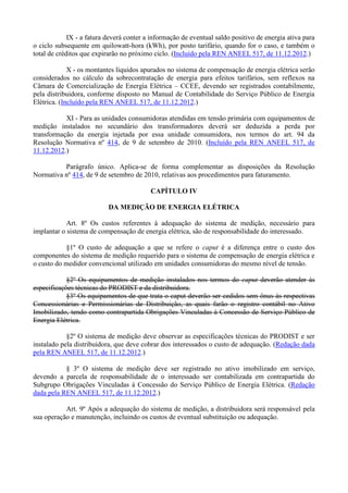 IX - a fatura deverá conter a informação de eventual saldo positivo de energia ativa para
o ciclo subsequente em quilowatt-hora (kWh), por posto tarifário, quando for o caso, e também o
total de créditos que expirarão no próximo ciclo. (Incluído pela REN ANEEL 517, de 11.12.2012.)
X - os montantes líquidos apurados no sistema de compensação de energia elétrica serão
considerados no cálculo da sobrecontratação de energia para efeitos tarifários, sem reflexos na
Câmara de Comercialização de Energia Elétrica – CCEE, devendo ser registrados contabilmente,
pela distribuidora, conforme disposto no Manual de Contabilidade do Serviço Público de Energia
Elétrica. (Incluído pela REN ANEEL 517, de 11.12.2012.)
XI - Para as unidades consumidoras atendidas em tensão primária com equipamentos de
medição instalados no secundário dos transformadores deverá ser deduzida a perda por
transformação da energia injetada por essa unidade consumidora, nos termos do art. 94 da
Resolução Normativa nº 414, de 9 de setembro de 2010. (Incluído pela REN ANEEL 517, de
11.12.2012.)
Parágrafo único. Aplica-se de forma complementar as disposições da Resolução
Normativa nº 414, de 9 de setembro de 2010, relativas aos procedimentos para faturamento.
CAPÍTULO IV
DA MEDIÇÃO DE ENERGIA ELÉTRICA
Art. 8º Os custos referentes à adequação do sistema de medição, necessário para
implantar o sistema de compensação de energia elétrica, são de responsabilidade do interessado.
§1º O custo de adequação a que se refere o caput é a diferença entre o custo dos
componentes do sistema de medição requerido para o sistema de compensação de energia elétrica e
o custo do medidor convencional utilizado em unidades consumidoras do mesmo nível de tensão.
§2º Os equipamentos de medição instalados nos termos do caput deverão atender às
especificações técnicas do PRODIST e da distribuidora.
§3º Os equipamentos de que trata o caput deverão ser cedidos sem ônus às respectivas
Concessionárias e Permissionárias de Distribuição, as quais farão o registro contábil no Ativo
Imobilizado, tendo como contrapartida Obrigações Vinculadas à Concessão de Serviço Público de
Energia Elétrica.
§2º O sistema de medição deve observar as especificações técnicas do PRODIST e ser
instalado pela distribuidora, que deve cobrar dos interessados o custo de adequação. (Redação dada
pela REN ANEEL 517, de 11.12.2012.)
§ 3º O sistema de medição deve ser registrado no ativo imobilizado em serviço,
devendo a parcela de responsabilidade de o interessado ser contabilizada em contrapartida do
Subgrupo Obrigações Vinculadas à Concessão do Serviço Público de Energia Elétrica. (Redação
dada pela REN ANEEL 517, de 11.12.2012.)
Art. 9º Após a adequação do sistema de medição, a distribuidora será responsável pela
sua operação e manutenção, incluindo os custos de eventual substituição ou adequação.
 