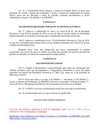 Art. 10. A distribuidora deverá adequar o sistema de medição dentro do prazo para
realização da vistoria e ligação das instalações e iniciar o sistema de compensação de energia
elétrica assim que for aprovado o ponto de conexão, conforme procedimentos e prazos
estabelecidos na seção 3.7 do Módulo 3 do PRODIST.
CAPÍTULO V
DAS RESPONSABILIDADES POR DANO AO SISTEMA ELÉTRICO
Art. 11. Aplica-se o estabelecido no caput e no inciso II do art. 164 da Resolução
Normativa nº 414 de 9 de setembro de 2010, no caso de dano ao sistema elétrico de distribuição
comprovadamente ocasionado por microgeração ou minigeração distribuída incentivada.
Art.12. Aplica-se o estabelecido no art. 170 da Resolução Normativa nº 414, de 2010,
no caso de o consumidor gerar energia elétrica na sua unidade consumidora sem observar as normas
e padrões da distribuidora local.
Parágrafo único. Caso seja comprovado que houve irregularidade na unidade
consumidora, nos termos do caput, os créditos de energia ativa gerados no respectivo período não
poderão ser utilizados no sistema de compensação de energia elétrica.
CAPÍTULO VI
DAS DISPOSIÇÕES GERAIS
Art.13. Compete à distribuidora a responsabilidade pela coleta das informações das
unidades geradoras junto aos microgeradores e minigeradores distribuídos e envio dos dados
constantes nos Anexos das Resoluções Normativas nos
390 e 391, ambas de 15 de dezembro de
2009, para a ANEEL.
Art.14. Ficam aprovadas as revisões 4 do Módulo 1 – Introdução, e 4 do Módulo 3 –
Acesso ao Sistema de Distribuição, do PRODIST, de forma a contemplar a inclusão da Seção 3.7 –
Acesso de Micro e Minigeração Distribuída com as adequações necessárias nesse Módulo.
Art. 15. A ANEEL irá revisar esta Resolução em até cinco anos após sua publicação.
Art. 16. Esta Resolução entra em vigor na data de sua publicação.
NELSON JOSÉ HÜBNER MOREIRA
Este texto não substitui o publicado no D.O. de 19.04.2012, seção 1, p. 53, v. 149, n. 76 e o
retificado no D.O. de 08.05.2012 e 19.09.2012.
(Retificada a nota explicativa (1) da Tabela 2 da Seção 3.7 do Módulo 3 do PRODIST, pelo DSP
SRD/ANEEL 720 de 25.03.2014)
 