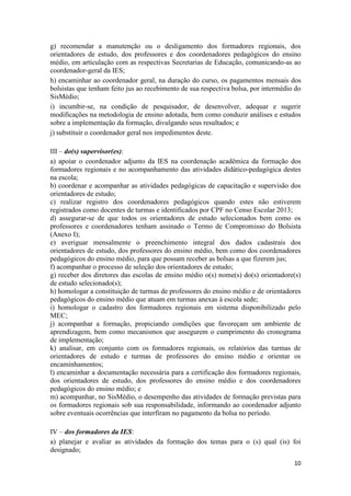 10
g) recomendar a manutenção ou o desligamento dos formadores regionais, dos
orientadores de estudo, dos professores e dos coordenadores pedagógicos do ensino
médio, em articulação com as respectivas Secretarias de Educação, comunicando-as ao
coordenador-geral da IES;
h) encaminhar ao coordenador geral, na duração do curso, os pagamentos mensais dos
bolsistas que tenham feito jus ao recebimento de sua respectiva bolsa, por intermédio do
SisMédio;
i) incumbir-se, na condição de pesquisador, de desenvolver, adequar e sugerir
modificações na metodologia de ensino adotada, bem como conduzir análises e estudos
sobre a implementação da formação, divulgando seus resultados; e
j) substituir o coordenador geral nos impedimentos deste.
III – do(s) supervisor(es):
a) apoiar o coordenador adjunto da IES na coordenação acadêmica da formação dos
formadores regionais e no acompanhamento das atividades didático-pedagógica destes
na escola;
b) coordenar e acompanhar as atividades pedagógicas de capacitação e supervisão dos
orientadores de estudo;
c) realizar registro dos coordenadores pedagógicos quando estes não estiverem
registrados como docentes de turmas e identificados por CPF no Censo Escolar 2013;
d) assegurar-se de que todos os orientadores de estudo selecionados bem como os
professores e coordenadores tenham assinado o Termo de Compromisso do Bolsista
(Anexo I);
e) averiguar mensalmente o preenchimento integral dos dados cadastrais dos
orientadores de estudo, dos professores do ensino médio, bem como dos coordenadores
pedagógicos do ensino médio, para que possam receber as bolsas a que fizerem jus;
f) acompanhar o processo de seleção dos orientadores de estudo;
g) receber dos diretores das escolas de ensino médio o(s) nome(s) do(s) orientadore(s)
de estudo selecionado(s);
h) homologar a constituição de turmas de professores do ensino médio e de orientadores
pedagógicos do ensino médio que atuam em turmas anexas à escola sede;
i) homologar o cadastro dos formadores regionais em sistema disponibilizado pelo
MEC;
j) acompanhar a formação, propiciando condições que favoreçam um ambiente de
aprendizagem, bem como mecanismos que assegurem o cumprimento do cronograma
de implementação;
k) analisar, em conjunto com os formadores regionais, os relatórios das turmas de
orientadores de estudo e turmas de professores do ensino médio e orientar os
encaminhamentos;
l) encaminhar a documentação necessária para a certificação dos formadores regionais,
dos orientadores de estudo, dos professores do ensino médio e dos coordenadores
pedagógicos do ensino médio; e
m) acompanhar, no SisMédio, o desempenho das atividades de formação previstas para
os formadores regionais sob sua responsabilidade, informando ao coordenador adjunto
sobre eventuais ocorrências que interfiram no pagamento da bolsa no período.
IV – dos formadores da IES:
a) planejar e avaliar as atividades da formação dos temas para o (s) qual (is) foi
designado;
 