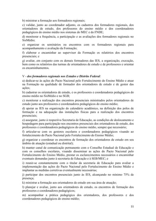 11
b) ministrar a formação aos formadores regionais;
c) validar, junto ao coordenador adjunto, os cadastros dos formadores regionais, dos
orientadores de estudo, dos professores do ensino médio e dos coordenadores
pedagógicos do ensino médio nos sistemas do MEC e do FNDE;
d) monitorar a frequência, a participação e as avaliações dos formadores regionais no
SisMédio;
e) organizar os seminários ou encontros com os formadores regionais para
acompanhamento e avaliação da Formação;
f) elaborar e encaminhar ao supervisor da Formação os relatórios dos encontros
presenciais; e
g) avaliar, em conjunto com os demais formadores das IES, a organização, execução,
bem como os relatórios das turmas de orientadores de estudo e de professores e orientar
os encaminhamentos.
V - dos formadores regionais nos Estados e Distrito Federal:
a) dedicar-se às ações do Pacto Nacional pelo Fortalecimento do Ensino Médio e atuar
na Formação na qualidade de formador dos orientadores de estudo e de gestor das
ações;
b) cadastrar os orientadores de estudo, e os professores e coordenadores pedagógicos do
ensino médio no SisMédio e no SGB;
c) monitorar a realização dos encontros presenciais ministrados pelos orientadores de
estudo junto aos professores e coordenadores pedagógicos do ensino médio;
d) apoiar as IES na organização do calendário acadêmico, na definição dos polos de
formação e na adequação das instalações físicas para a realização dos encontros
presenciais;
e) assegurar, junto à respectiva Secretaria de Educação, as condições de deslocamento e
hospedagem para participação nos encontros presenciais dos orientadores de estudo, dos
professores e coordenadores pedagógicos do ensino médio, sempre que necessário;
f) articular-se com os gestores escolares e coordenadores pedagógicos visando ao
fortalecimento do Pacto Nacional pelo Fortalecimento do Ensino Médio;
g) organizar e coordenar os encontros de formação dos orientadores de estudo em seu
âmbito de atuação (estadual ou distrital);
h) manter canal de comunicação permanente com o Conselho Estadual de Educação e
com os conselhos escolares, visando disseminar as ações do Pacto Nacional pelo
Fortalecimento do Ensino Médio, prestar os esclarecimentos necessários e encaminhar
eventuais demandas junto à secretaria de Educação e à SEB/MEC; e
i) reunir-se constantemente com o titular da secretaria de Educação para avaliar a
implementação das ações do Pacto Nacional pelo Fortalecimento do Ensino Médio e
implantar as medidas corretivas eventualmente necessárias;
j) participar dos encontros presenciais junto às IES, alcançando no mínimo 75% de
presença;
k) ministrar a formação aos orientadores de estudo em sua área de atuação;
l) planejar e avaliar, junto aos orientadores de estudo, os encontros de formação dos
professores e coordenadores pedagógicos;
m) acompanhar a prática pedagógica dos orientadores, dos professores e dos
coordenadores pedagógicos do ensino médio;
 