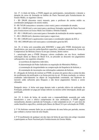 14
Art. 17. A título de bolsa, o FNDE pagará aos participantes, mensalmente e durante a
duração do curso de formação no âmbito do Pacto Nacional pelo Fortalecimento do
Ensino Médio, os seguintes valores:
I - R$ 200,00 (duzentos reais) mensais, para o professor do ensino médio ou
coordenador pedagógico do ensino médio;
II - R$ 765,00 (setecentos e sessenta e cinco reais), para o orientador de estudo;
III - R$ 1.100,00 (mil e cem reais) para o professor formador regional do Pacto Nacional
pelo Fortalecimento do Ensino Médio nos Estados e Distrito Federal;
IV - R$ 1.100,00 (mil e cem reais) para o formador da instituição de ensino superior;
V - R$ 1.200,00 (mil e duzentos reais) para o supervisor;
VI - R$ 1.400,00 (mil e quatrocentos reais) para o coordenador-adjunto da IES; e
VII - R$ 2.000,00 (dois mil reais) para o coordenador-geral da IES.
Art. 18. A bolsa será concedida pela SEB/MEC e paga pelo FNDE diretamente aos
beneficiários, por meio de cartão-benefício específico, mediante assinatura do Termo de
Compromisso do Bolsista (Anexo I) em que constem, dentre outros:
I - autorização para o FNDE bloquear valores creditados em seu favor, mediante
solicitação direta ao Banco do Brasil S/A, ou proceder ao desconto nos pagamentos
subsequentes, nas seguintes situações:
a) ocorrência de depósitos indevidos;
b) determinação do Poder Judiciário ou requisição do Ministério Público;
c) constatação de irregularidades na comprovação da frequência do bolsista; e
d) constatação de incorreções nas informações cadastrais do bolsista.
II - obrigação do bolsista de restituir ao FNDE, no prazo de quinze dias a contar da data
do recebimento da notificação e na forma prevista no art. 30 desta resolução, os valores
creditados indevidamente ou objeto de irregularidade constatada, nas hipóteses de
inexistir saldo suficiente para bloqueio e não haver pagamentos futuros a serem
efetuados.
Parágrafo único. A bolsa será paga durante todo o período efetivo de realização da
Formação, podendo ser paga por tempo inferior ou mesmo sofrer interrupção, desde que
justificada.
Art. 19. A título de bolsa, de acordo com a responsabilidade assumida por cada
beneficiário e com o efetivo cumprimento de suas atribuições, o FNDE pagará
mensalmente, durante o período da Formação, o valor estipulado no art. 17, por meio de
cartão-benefício específico, emitido pelo Banco do Brasil S/A por solicitação do FNDE.
§ 1º Os bolsistas somente farão jus ao recebimento de uma bolsa por período, mesmo
que venham a exercer mais de uma função.
§ 2º O recebimento de qualquer um dos tipos de bolsa de que trata este artigo vinculará
o participante ao Pacto Nacional pelo Fortalecimento do Ensino Médio.
 