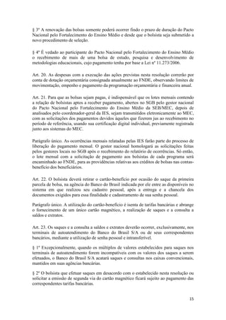 15
§ 3º A renovação das bolsas somente poderá ocorrer findo o prazo de duração do Pacto
Nacional pelo Fortalecimento do Ensino Médio e desde que o bolsista seja submetido a
novo procedimento de seleção.
§ 4º É vedado ao participante do Pacto Nacional pelo Fortalecimento do Ensino Médio
o recebimento de mais de uma bolsa de estudo, pesquisa e desenvolvimento de
metodologias educacionais, cujo pagamento tenha por base a Lei nº 11.273/2006.
Art. 20. As despesas com a execução das ações previstas nesta resolução correrão por
conta de dotação orçamentária consignada anualmente ao FNDE, observando limites de
movimentação, empenho e pagamento da programação orçamentária e financeira anual.
Art. 21. Para que as bolsas sejam pagas, é indispensável que os lotes mensais contendo
a relação de bolsistas aptos a receber pagamento, abertos no SGB pelo gestor nacional
do Pacto Nacional pelo Fortalecimento do Ensino Médio da SEB/MEC, depois de
analisados pelo coordenador-geral da IES, sejam transmitidos eletronicamente ao MEC,
com as solicitações dos pagamentos devidos àqueles que fizerem jus ao recebimento no
período de referência, usando sua certificação digital individual, previamente registrada
junto aos sistemas do MEC.
Parágrafo único. As ocorrências mensais relatadas pelas IES farão parte do processo de
liberação do pagamento mensal. O gestor nacional homologará as solicitações feitas
pelos gestores locais no SGB após o recebimento do relatório de ocorrências. Só então,
o lote mensal com a solicitação de pagamento aos bolsistas de cada programa será
encaminhado ao FNDE, para as providências relativas aos créditos de bolsas nas contas-
benefício dos beneficiários.
Art. 22. O bolsista deverá retirar o cartão-benefício por ocasião do saque da primeira
parcela de bolsa, na agência do Banco do Brasil indicada por ele entre as disponíveis no
sistema em que realizou seu cadastro pessoal, após a entrega e a chancela dos
documentos exigidos para essa finalidade e cadastramento de sua senha pessoal.
Parágrafo único. A utilização do cartão-benefício é isenta de tarifas bancárias e abrange
o fornecimento de um único cartão magnético, a realização de saques e a consulta a
saldos e extratos.
Art. 23. Os saques e a consulta a saldos e extratos deverão ocorrer, exclusivamente, nos
terminais de autoatendimento do Banco do Brasil S/A ou de seus correspondentes
bancários, mediante a utilização de senha pessoal e intransferível.
§ 1º Excepcionalmente, quando os múltiplos de valores estabelecidos para saques nos
terminais de autoatendimento forem incompatíveis com os valores dos saques a serem
efetuados, o Banco do Brasil S/A acatará saques e consultas nos caixas convencionais,
mantidos em suas agências bancárias.
§ 2º O bolsista que efetuar saques em desacordo com o estabelecido nesta resolução ou
solicitar a emissão de segunda via do cartão magnético ficará sujeito ao pagamento das
correspondentes tarifas bancárias.
 