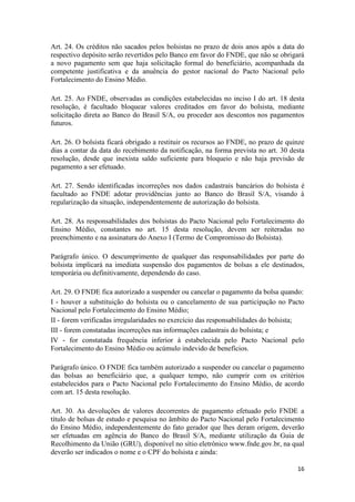 16
Art. 24. Os créditos não sacados pelos bolsistas no prazo de dois anos após a data do
respectivo depósito serão revertidos pelo Banco em favor do FNDE, que não se obrigará
a novo pagamento sem que haja solicitação formal do beneficiário, acompanhada da
competente justificativa e da anuência do gestor nacional do Pacto Nacional pelo
Fortalecimento do Ensino Médio.
Art. 25. Ao FNDE, observadas as condições estabelecidas no inciso I do art. 18 desta
resolução, é facultado bloquear valores creditados em favor do bolsista, mediante
solicitação direta ao Banco do Brasil S/A, ou proceder aos descontos nos pagamentos
futuros.
Art. 26. O bolsista ficará obrigado a restituir os recursos ao FNDE, no prazo de quinze
dias a contar da data do recebimento da notificação, na forma prevista no art. 30 desta
resolução, desde que inexista saldo suficiente para bloqueio e não haja previsão de
pagamento a ser efetuado.
Art. 27. Sendo identificadas incorreções nos dados cadastrais bancários do bolsista é
facultado ao FNDE adotar providências junto ao Banco do Brasil S/A, visando à
regularização da situação, independentemente de autorização do bolsista.
Art. 28. As responsabilidades dos bolsistas do Pacto Nacional pelo Fortalecimento do
Ensino Médio, constantes no art. 15 desta resolução, devem ser reiteradas no
preenchimento e na assinatura do Anexo I (Termo de Compromisso do Bolsista).
Parágrafo único. O descumprimento de qualquer das responsabilidades por parte do
bolsista implicará na imediata suspensão dos pagamentos de bolsas a ele destinados,
temporária ou definitivamente, dependendo do caso.
Art. 29. O FNDE fica autorizado a suspender ou cancelar o pagamento da bolsa quando:
I - houver a substituição do bolsista ou o cancelamento de sua participação no Pacto
Nacional pelo Fortalecimento do Ensino Médio;
II - forem verificadas irregularidades no exercício das responsabilidades do bolsista;
III - forem constatadas incorreções nas informações cadastrais do bolsista; e
IV - for constatada frequência inferior à estabelecida pelo Pacto Nacional pelo
Fortalecimento do Ensino Médio ou acúmulo indevido de benefícios.
Parágrafo único. O FNDE fica também autorizado a suspender ou cancelar o pagamento
das bolsas ao beneficiário que, a qualquer tempo, não cumprir com os critérios
estabelecidos para o Pacto Nacional pelo Fortalecimento do Ensino Médio, de acordo
com art. 15 desta resolução.
Art. 30. As devoluções de valores decorrentes de pagamento efetuado pelo FNDE a
título de bolsas de estudo e pesquisa no âmbito do Pacto Nacional pelo Fortalecimento
do Ensino Médio, independentemente do fato gerador que lhes deram origem, deverão
ser efetuadas em agência do Banco do Brasil S/A, mediante utilização da Guia de
Recolhimento da União (GRU), disponível no sítio eletrônico www.fnde.gov.br, na qual
deverão ser indicados o nome e o CPF do bolsista e ainda:
 