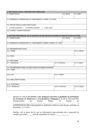 20
5. INSTITUIÇÃO À QUAL O BOLSISTA ESTÁ VINCULADO
5.1 RAZÃO SOCIAL 5.2. SIGLA 5.3. CNPJ
5.4. ENDEREÇO (LOGRADOURO, Nº, COMPLEMENTO, CIDADE, UF E CEP)
5.5. TIPO DE VÍNCULO COM A INSTITUIÇÃO
( ) servidor estatutário ( ) contratado temporário ( ) outro. Qual?
5.5.2.CARGO / FUNÇÃO EXERCIDA
6. ENTIDADE RESPONSÁVEL PELO CADASTRO DE BOLSISTAS NO SISTEMA DE GESTÃO DE BOLSAS (SGB)
6.1. RAZÃO SOCIAL 6.2. SIGLA 6.3. CNPJ
6.4. ENDEREÇO (LOGRADOURO, Nº, COMPLEMENTO, BAIRRO, CIDADE, UF e CEP)
6.5. REPRESENTANTE LEGAL
6.5.1. NOME 6.5.2. CARGO
6.6. E-MAIL
6.7. TELEFONES
6.7.1. Residencial 6.7.2. Comercial 6.7.3. Celular
6.8. COORDENADOR GERAL DA INSTITUIÇÃO DE ENSINO SUPERIOR
6.8.1. NOME
6.8.2. CPF 6.8.3. CARGO
6.9. E-MAIL INSTITUCIONAL
6.10. TELEFONES
6.10.1. Residencial 6.10.2. Comercial 6.10.3. Celular
Declaro ter ciência dos direitos e das obrigações inerentes à qualidade de participante
da Formação de Professores e Coordenadores Pedagógicos do Pacto Nacional Pelo
Fortalecimento do Ensino Médio, na função de
________________________________________________________ e
COMPROMETO-ME a desempenhar as atribuições relativas a essa função, definidas na
Resolução nº 51/2013.
Declaro, sob as penas da lei, que as informações aqui prestadas são a expressão da
verdade, que tenho _____ anos de experiência no ensino ______________ .
 