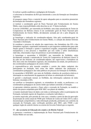 4
b) realizar a gestão acadêmica e pedagógica da formação;
c) selecionar os formadores da IES que ministrarão o curso de formação aos formadores
regionais;
d) assegurar espaço físico e material de apoio adequados para os encontros presenciais
da formação dos formadores regionais;
e) instituir o coordenador geral do Pacto Nacional pelo Fortalecimento do Ensino
Médio, cujas responsabilidades estão descritas no art. 15 desta resolução.
f) enviar à SEB/MEC, por intermédio do SisMédio, uma cópia autenticada do Termo de
Compromisso do Bolsista (Anexo I) do coordenador geral do Pacto Nacional pelo
Fortalecimento do Ensino Médio, devidamente assinada por ele e pelo dirigente da
Instituição;
g) homologar a indicação do coordenador-adjunto, feita pelo coordenador-geral do
Pacto Nacional pelo Fortalecimento do Ensino Médio, e a seleção dos demais bolsistas
vinculados à Instituição;
h) coordenar o processo de seleção dos supervisores, dos formadores das IES e dos
formadores regionais, respeitando estritamente os pré-requisitos estabelecidos para cada
função quanto à formação e quanto à experiência exigidas, assegurando publicidade e
transparência a esse processo e impedindo que este venha a sofrer interferências
indevidas, relacionadas a laços de parentesco ou proximidade pessoal;
i) homologar e encaminhar à SEB/MEC, por intermédio do SisMédio, cópia
devidamente assinada e autenticada do Termo de Compromisso do Bolsista (Anexo I)
de cada um dos bolsistas: do coordenador-adjunto, dos supervisores e formadores da
IES, bem como dos formadores regionais, dos orientadores de estudo, dos professores e
dos coordenadores pedagógicos do ensino médio;
j) responsabilizar-se pela inserção completa e correta dos dados cadastrais dos
participantes na formação, bem como dos dados cadastrais dos professores e
coordenadores pedagógicos das redes públicas em processo de formação no SisMédio;
k) encaminhar à SEB/MEC, por meio do SisMédio, relatórios de ocorrência relativos à
interrupção ou cancelamento do pagamento de bolsas ou substituição de bolsista(s);
l) garantir a atualização mensal, no SisMédio, das informações cadastrais de todos
bolsistas vinculados à IES;
m) certificar os formadores regionais, os orientadores de estudo, os professores e os
coordenadores pedagógicos do ensino médio que tenham concluído a Formação;
n) apresentar relatórios parciais e finais sobre a execução da Formação, no modelo e
dentro dos prazos estipulados pela SEB/ MEC nos planos de trabalho;
o) manter atualizado banco de dados com todas as informações sobre os participantes da
Formação, incluindo registro de frequência e avaliações individuais; e
p) manter arquivada, pelo período de vinte anos, contados a partir da data da aprovação
da prestação de contas anual do FNDE pelo Tribunal de Contas da União (TCU), toda a
documentação comprobatória e toda informação produzida, pertinentes aos controles da
execução da Formação, para verificação periódica pelo MEC, pelo FNDE e por
qualquer órgão de controle interno ou externo do Governo Federal que os requisite.
IV - das secretarias de Educação dos estados e do Distrito Federal:
a) gerenciar e monitorar a implementação do Pacto Nacional pelo Fortalecimento do
Ensino Médio em sua rede;
 