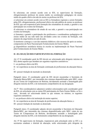 5
b) selecionar, em comum acordo com as IES, os supervisores da formação,
obrigatoriamente professor do ensino médio ou coordenador pedagógico do ensino
médio do quadro efetivo da rede de ensino ou professor da IES;
c) selecionar em comum acordo com as IES os formadores regionais a serem formados
pelas IES, obrigatoriamente, profissional efetivo da rede pública de ensino ou professor
da IES, que será responsável pela formação dos orientadores de estudo, e garantir a sua
participação nos eventos da formação;
d) selecionar os orientadores de estudo de sua rede, e garantir a sua participação nos
eventos da formação;
e) fomentar e garantir a participação dos professores e coordenadores pedagógicos de
ensino médio de sua rede tanto nas atividades como nos eventos da formação, sem
prejuízo da carga horária em sala de aula;
f) monitorar a entrega e o uso dos materiais didáticos e dos recursos de apoio ao ensino,
componentes do Pacto Nacional pelo Fortalecimento do Ensino Médio;
g) disponibilizar assistência técnica às escolas na implementação do Pacto Nacional
pelo Fortalecimento do Ensino Médio.
II - DA SELEÇÃO DOS PARTICIPANTES DA FORMAÇÃO
Art. 6º O coordenador geral da IES deverá ser selecionado pelo dirigente máximo da
IES, dentre aqueles que atendam aos seguintes requisitos cumulativos:
I - ser professor efetivo da IES;
II - ter experiência na área de formação continuada de profissionais da educação básica;
e
III - possuir titulação de mestrado ou doutorado.
Parágrafo único. O coordenador geral da IES deverá encaminhar à Secretaria de
Educação Básica/MEC, por intermédio dos sistemas disponibilizados pelo MEC, cópia
de seu Termo de Compromisso do Bolsista, devidamente assinado e homologado pelo
dirigente máximo da IES, e do instrumento comprobatório da sua designação.
Art.7º O(s) coordenador(es) adjunto(s) será(ão) selecionado(s) pelo coordenador geral
da IES, em articulação com as outras IES participantes do Pacto Ensino Médio, se for o
caso, devendo ser selecionado dentre os que reúnam, no mínimo, os seguintes
requisitos cumulativos:
I - ser professor efetivo de instituição de ensino superior;
II - ter experiência na área de formação de profissionais da educação básica; e
III - possuir titulação de mestrado ou doutorado.
Parágrafo único. O coordenador adjunto deverá encaminhar à Secretaria de Educação
Básica/MEC, por intermédio dos sistemas disponibilizados pelo MEC, cópia de seu
Termo de Compromisso do Bolsista, devidamente assinado e homologado pelo
dirigente máximo da IES, e do instrumento comprobatório da sua designação.
Art. 8º Os supervisores da formação, responsáveis pela articulação entre as IES e as
secretarias estaduais e distrital de educação, serão selecionados pelo dirigente da
 