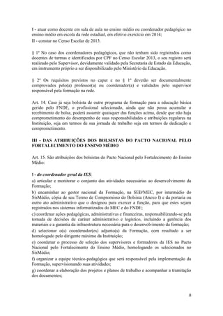 8
I - atuar como docente em sala de aula no ensino médio ou coordenador pedagógico no
ensino médio em escola da rede estadual, em efetivo exercício em 2014;
II - constar no Censo Escolar de 2013.
§ 1º No caso dos coordenadores pedagógicos, que não tenham sido registrados como
docentes de turmas e identificados por CPF no Censo Escolar 2013, o seu registro será
realizado pelo Supervisor, devidamente validado pela Secretaria de Estado da Educação,
em instrumento próprio a ser disponibilizado pelo Ministério da Educação.
§ 2º Os requisitos previstos no caput e no § 1º deverão ser documentalmente
comprovados pelo(a) professor(a) ou coordenador(a) e validados pelo supervisor
responsável pela formação na rede.
Art. 14. Caso já seja bolsista de outro programa de formação para a educação básica
gerido pelo FNDE, o profissional selecionado, ainda que não possa acumular o
recebimento de bolsa, poderá assumir quaisquer das funções acima, desde que não haja
comprometimento do desempenho de suas responsabilidades e atribuições regulares na
Instituição, seja em termos de sua jornada de trabalho seja em termos de dedicação e
comprometimento.
III - DAS ATRIBUIÇÕES DOS BOLSISTAS DO PACTO NACIONAL PELO
FORTALECIMENTO DO ENSINO MÉDIO
Art. 15. São atribuições dos bolsistas do Pacto Nacional pelo Fortalecimento do Ensino
Médio:
I - do coordenador geral da IES:
a) articular e monitorar o conjunto das atividades necessárias ao desenvolvimento da
Formação;
b) encaminhar ao gestor nacional da Formação, na SEB/MEC, por intermédio do
SisMédio, cópia de seu Termo de Compromisso do Bolsista (Anexo I) e da portaria ou
outro ato administrativo que o designou para exercer a função, para que estes sejam
registrados nos sistemas informatizados do MEC e do FNDE;
c) coordenar ações pedagógicas, administrativas e financeiras, responsabilizando-se pela
tomada de decisões de caráter administrativo e logístico, incluindo a gerência dos
materiais e a garantia da infraestrutura necessária para o desenvolvimento da formação;
d) selecionar o(s) coordenador(es) adjunto(s) da Formação, com resultado a ser
homologado pelo dirigente máximo da Instituição;
e) coordenar o processo de seleção dos supervisores e formadores da IES no Pacto
Nacional pelo Fortalecimento do Ensino Médio, homologando os selecionados no
SisMédio;
f) organizar a equipe técnico-pedagógica que será responsável pela implementação da
Formação, supervisionando suas atividades;
g) coordenar a elaboração dos projetos e planos de trabalho e acompanhar a tramitação
dos documentos;
 