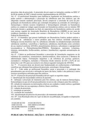 prescritas; data da prescrição. A prescrição deverá seguir as instruções contidas na RDC 67
de 08 de outubro de 2007 e demais normas regulamentadoras da ANVISA;
Art. 4º - O profissional biomédico para habilitar-se legalmente em biomedicina estética e
poder realizar a administração e prescrição de substâncias para fins estéticos, que são
adquiridas somente mediante prescrição, deverá comprovar a conclusão de curso de pós-
graduação em biomedicina estética que contemple disciplinas ou conteúdos de semiologia e
farmacologia e demais recursos terapêuticos e farmacológicos utilizados na biomedicina
estética ou comprovar estágio supervisionado em biomedicina estética com no mínimo 500
horas/aula durante a graduação ou título de especialista em biomedicina estética de acordo
com normas vigentes da Associação Brasileira de Biomedicina (ABBM) ou por meio de
residência biomédica de acordo com normas e Resoluções nºs 169 e 174, do Conselho
Federal de Biomedicina.
Art. 5º - O biomédico que possuir habilitação em Biomedicina Estética poderá realizar a
prescrição de substâncias e outros produtos para fins estéticos incluindo substâncias
biológicas (toxina botulínica tipo A), substâncias utilizadas na intradermoterapia (incluindo
substâncias eutróficas, venotróficas e lipolíticas), substâncias classificadas como correlatos
de uso injetável conforme ANVISA, preenchimentos dérmicos, subcutâneos e supraperiostal
(excetuando-se o Polimetilmetacrilato/PMMA), fitoterápicos, nutrientes (vitaminas,
minerais, aminoácidos, bioflavonóides, enzimas e lactobacilos), seguindo normatizações da
ANVISA.
Art. 6º – Caberá ao profissional biomédico a prescrição de formulações magistrais ou de
referência de cosméticos, cosmecêuticos, dermocosméticos, óleos essenciais e fármacos de
administração tópica. Formulações magistrais e de referência de peelings químicos,
enzimáticos e biológicos, incluindo a Tretinoína (Ácido retinoico de 0,01 à 0,5% de uso
domiciliar e até 10% para uso exclusivo em clínica) seguindo instruções da ANVISA.
Art. 7º – O exercício deste ato deverá estar fundamentado em conhecimentos e habilidades
científicas que abranjam boas práticas de prescrição, semiologia e farmacologia.
Art. 8º – Cabe ainda ao profissional biomédico esteta a prescrição e a realização dos
procedimentos que envolvam a utilização de lasers (de baixa, média e alta potência) e outros
recursos tecnológicos utilizados para fins estéticos.
Art. 9º - O processo de prescrição biomédica deverá seguir as seguintes etapas:
I - identificação das necessidades estéticas do paciente;
II – definição e prescrição do tratamento para fins estético, seja de natureza farmacológica,
biotecnológica ou que envolvam procedimentos invasivos não cirúrgicos para fins estéticos.
III - seleção do tratamento ou intervenções relativas aos cuidados à saúde estética e qualidade
de vida, com base em sua segurança, eficácia e bases científicas;
IV - redação da prescrição;
V - orientação ao paciente;
VI - avaliação dos resultados;
VII - documentação do processo de prescrição e do tratamento adotado.
Art. 10º - Esta Resolução entra em vigor na data de sua publicação, revogadas as disposições
em contrário.
##ASS DR SILVIO
JOSÉ CECCHI
##CAR PRESIDENTE
DO CFBM
##ASS DR DÁCIO
EDUARDO LEANDRO
CAMPOS
## CAR SECRETÁRIO
GERAL
PUBLICADA NO D.O.U. SEÇÃO I – EM 09/07/2014 – PÁGINA 45 -
 