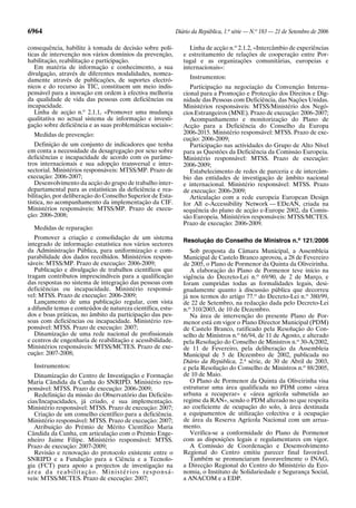 6964 Diário da República, 1.a
série — N.o
183 — 21 de Setembro de 2006
consequência, habilite à tomada de decisão sobre polí-
ticas de intervenção nos vários domínios da prevenção,
habilitação, reabilitação e participação.
Em matéria de informação e conhecimento, a sua
divulgação, através de diferentes modalidades, nomea-
damente através de publicações, de suportes electró-
nicos e do recurso às TIC, constituem um meio indis-
pensável para a inovação em ordem à efectiva melhoria
da qualidade de vida das pessoas com deficiências ou
incapacidade.
Linha de acção n.o
2.1.1, «Promover uma mudança
qualitativa no actual sistema de informação e investi-
gação sobre deficiência e as suas problemáticas sociais»:
Medidas de prevenção:
Definição de um conjunto de indicadores que tenha
em conta a necessidade da desagregação por sexo sobre
deficiências e incapacidade de acordo com os parâme-
tros internacionais e sua adopção transversal e inter-
sectorial. Ministérios responsáveis: MTSS/MP. Prazo de
execução: 2006-2007;
Desenvolvimento da acção do grupo de trabalho inter-
departamental para as estatísticas da deficiência e rea-
bilitação, por deliberação do Conselho Superior de Esta-
tística, no acompanhamento da implementação da CIF.
Ministérios responsáveis: MTSS/MP. Prazo de execu-
ção: 2006-2008;
Medidas de reparação:
Promover a criação e consolidação de um sistema
integrado de informação estatística nos vários sectores
da Administração Pública, para uniformização e com-
parabilidade dos dados recolhidos. Ministérios respon-
sáveis: MTSS/MP. Prazo de execução: 2006-2009;
Publicação e divulgação de trabalhos científicos que
tragam contributos imprescindíveis para a qualificação
das respostas no sistema de integração das pessoas com
deficiências ou incapacidade. Ministério responsá-
vel: MTSS. Prazo de execução: 2006-2009;
Lançamento de uma publicação regular, com vista
a difundir temas e conteúdos de natureza científica, estu-
dos e boas práticas, no âmbito da participação das pes-
soas com deficiências ou incapacidade. Ministério res-
ponsável: MTSS. Prazo de execução: 2007;
Dinamização de uma rede nacional de profissionais
e centros de engenharia de reabilitação e acessibilidade.
Ministérios responsáveis: MTSS/MCTES. Prazo de exe-
cução: 2007-2008;
Instrumentos:
Dinamização do Centro de Investigação e Formação
Maria Cândida da Cunha do SNRIPD. Ministério res-
ponsável: MTSS. Prazo de execução: 2006-2009;
Redefinição da missão do Observatório das Deficiên-
cias/Incapacidades, já criado, e sua implementação.
Ministério responsável: MTSS. Prazo de execução: 2007;
Criação de um conselho científico para a deficiência.
Ministério responsável: MTSS. Prazo de execução: 2007;
Atribuição do Prémio de Mérito Científico Maria
Cândida da Cunha, em articulação com o Prémio Enge-
nheiro Jaime Filipe. Ministério responsável: MTSS.
Prazo de execução: 2007-2009;
Revisão e renovação do protocolo existente entre o
SNRIPD e a Fundação para a Ciência e a Tecnolo-
gia (FCT) para apoio a projectos de investigação na
área da reabilitação. Ministérios responsá-
veis: MTSS/MCTES. Prazo de execução: 2007;
Linha de acção n.o
2.1.2, «Intercâmbio de experiências
e estreitamento de relações de cooperação entre Por-
tugal e as organizações comunitárias, europeias e
internacionais»:
Instrumentos:
Participação na negociação da Convenção Interna-
cional para a Promoção e Protecção dos Direitos e Dig-
nidade das Pessoas com Deficiência, das Nações Unidas.
Ministérios responsáveis: MTSS/Ministério dos Negó-
cios Estrangeiros (MNE). Prazo de execução: 2006-2007;
Acompanhamento e monitorização do Plano de
Acção para a Deficiência do Conselho da Europa
2006-2015. Ministério responsável: MTSS. Prazo de exe-
cução: 2006-2009;
Participação nas actividades do Grupo de Alto Nível
para as Questões da Deficiência da Comissão Europeia.
Ministério responsável: MTSS. Prazo de execução:
2006-2009;
Estabelecimento de redes de parceria e de intercâm-
bio das entidades de investigação de âmbito nacional
e internacional. Ministério responsável: MTSS. Prazo
de execução: 2006-2009;
Articulação com a rede europeia European Design
for All e-Accessibility Network — EDeAN, criada na
sequência do plano de acção e-Europe 2002, da Comis-
são Europeia. Ministérios responsáveis: MTSS/MCTES.
Prazo de execução: 2006-2009.
Resolução do Conselho de Ministros n.o
121/2006
Sob proposta da Câmara Municipal, a Assembleia
Municipal de Castelo Branco aprovou, a 28 de Fevereiro
de 2005, o Plano de Pormenor da Quinta da Oliveirinha.
A elaboração do Plano de Pormenor teve início na
vigência do Decreto-Lei n.o
69/90, de 2 de Março, e
foram cumpridas todas as formalidades legais, desi-
gnadamente quanto à discussão pública que decorreu
já nos termos do artigo 77.o
do Decreto-Lei n.o
380/99,
de 22 de Setembro, na redacção dada pelo Decreto-Lei
n.o
310/2003, de 10 de Dezembro.
Na área de intervenção do presente Plano de Por-
menor está em vigor o Plano Director Municipal (PDM)
de Castelo Branco, ratificado pela Resolução do Con-
selho de Ministros n.o
66/94, de 11 de Agosto, e alterado
pela Resolução do Conselho de Ministros n.o
30-A/2002,
de 11 de Fevereiro, pela deliberação da Assembleia
Municipal de 5 de Dezembro de 2002, publicada no
Diário da República, 2.a
série, de 30 de Abril de 2003,
e pela Resolução do Conselho de Ministros n.o
88/2005,
de 10 de Maio.
O Plano de Pormenor da Quinta da Oliveirinha visa
estruturar uma área qualificada no PDM como «área
urbana a recuperar» e «área agrícola submetida ao
regime da RAN», sendo o PDM alterado no que respeita
ao coeficiente de ocupação do solo, à área destinada
a equipamentos de utilização colectiva e à ocupação
de área da Reserva Agrícola Nacional com um arrua-
mento.
Verifica-se a conformidade do Plano de Pormenor
com as disposições legais e regulamentares em vigor.
A Comissão de Coordenação e Desenvolvimento
Regional do Centro emitiu parecer final favorável.
Também se pronunciaram favoravelmente o INAG,
a Direcção Regional do Centro do Ministério da Eco-
nomia, o Instituto de Solidariedade e Segurança Social,
a ANACOM e a EDP.
 