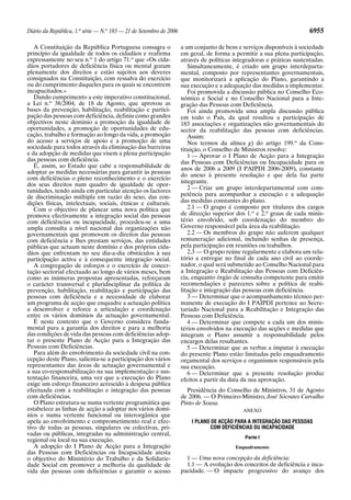 Diário da República, 1.a
série — N.o
183 — 21 de Setembro de 2006 6955
A Constituição da República Portuguesa consagra o
princípio da igualdade de todos os cidadãos e reafirma
expressamente no seu n.o
1 do artigo 71.o
que «Os cida-
dãos portadores de deficiência física ou mental gozam
plenamente dos direitos e estão sujeitos aos deveres
consignados na Constituição, com ressalva do exercício
ou do cumprimento daqueles para os quais se encontrem
incapacitados.»
Dando cumprimento a este imperativo constitucional,
a Lei n.o
38/2004, de 18 de Agosto, que aprovou as
bases da prevenção, habilitação, reabilitação e partici-
pação das pessoas com deficiência, definiu como grandes
objectivos neste domínio a promoção da igualdade de
oportunidades, a promoção de oportunidades de edu-
cação, trabalho e formação ao longo da vida, a promoção
do acesso a serviços de apoio e a promoção de uma
sociedade para todos através da eliminação das barreiras
e da adopção de medidas que visem a plena participação
das pessoas com deficiência.
É, assim, ao Estado que cabe a responsabilidade de
adoptar as medidas necessárias para garantir às pessoas
com deficiências o pleno reconhecimento e o exercício
dos seus direitos num quadro de igualdade de opor-
tunidades, tendo ainda em particular atenção os factores
de discriminação múltipla em razão do sexo, das con-
dições físicas, intelectuais, sociais, étnicas e culturais.
Com o objectivo de planear uma nova política que
promova efectivamente a integração social das pessoas
com deficiências ou incapacidade, procedeu-se a uma
ampla consulta a nível nacional das organizações não
governamentais que promovem os direitos das pessoas
com deficiência e lhes prestam serviços, das entidades
públicas que actuam neste domínio e dos próprios cida-
dãos que enfrentam no seu dia-a-dia obstáculos à sua
participação activa e à consequente integração social.
A congregação de esforços e o exercício de concer-
tação sectorial efectuado ao longo de vários meses, bem
como as inúmeras propostas apresentadas, reforçaram
o carácter transversal e pluridisciplinar da política de
prevenção, habilitação, reabilitação e participação das
pessoas com deficiência e a necessidade de elaborar
um programa de acção que enquadre a actuação política
a desenvolver e reforce a articulação e coordenação
entre os vários domínios da actuação governamental.
É neste contexto que o Governo considera funda-
mental para a garantia dos direitos e para a melhoria
das condições de vida das pessoas com deficiências adop-
tar o presente Plano de Acção para a Integração das
Pessoas com Deficiências.
Para além do envolvimento da sociedade civil na con-
cepção deste Plano, salienta-se a participação dos vários
representantes das áreas de actuação governamental e
a sua co-responsabilização na sua implementação e sus-
tentação financeira, uma vez que a execução do Plano
exige um esforço financeiro acrescido à despesa pública
efectuada com a reabilitação e integração das pessoas
com deficiências.
O Plano estrutura-se numa vertente programática que
estabelece as linhas de acção a adoptar nos vários domí-
nios e numa vertente funcional ou interorgânica que
apela ao envolvimento e comprometimento real e efec-
tivo de todas as pessoas, singulares ou colectivas, pri-
vadas ou públicas, integradas na administração central,
regional ou local na sua execução.
A adopção do I Plano de Acção para a Integração
das Pessoas com Deficiências ou Incapacidade atesta
o objectivo do Ministério do Trabalho e da Solidarie-
dade Social em promover a melhoria da qualidade de
vida das pessoas com deficiências e garantir o acesso
a um conjunto de bens e serviços disponíveis à sociedade
em geral, de forma a permitir a sua plena participação,
através de políticas integradoras e práticas sustentadas.
Simultaneamente, é criado um grupo interdeparta-
mental, composto por representantes governamentais,
que monitorizará a aplicação do Plano, garantindo a
sua execução e a adequação das medidas a implementar.
Foi promovida a discussão pública no Conselho Eco-
nómico e Social e no Conselho Nacional para a Inte-
gração das Pessoas com Deficiência.
Foi ainda promovida uma ampla discussão pública
em todo o País, da qual resultou a participação de
183 associações e organizações não governamentais do
sector da reabilitação das pessoas com deficiências.
Assim:
Nos termos da alínea g) do artigo 199.o
da Cons-
tituição, o Conselho de Ministros resolve:
1 — Aprovar o I Plano de Acção para a Integração
das Pessoas com Deficiências ou Incapacidade para os
anos de 2006 a 2009 (I PAIPDI 2006-2009), constante
do anexo à presente resolução e que dela faz parte
integrante.
2 — Criar um grupo interdepartamental com com-
petência para acompanhar a execução e a adequação
das medidas constantes do plano.
2.1 — O grupo é composto por titulares dos cargos
de direcção superior dos 1.o
e 2.o
graus de cada minis-
tério envolvido, sob coordenação do membro do
Governo responsável pela área da reabilitação.
2.2 — Os membros do grupo não auferem qualquer
remuneração adicional, incluindo senhas de presença,
pela participação em reuniões ou trabalhos.
2.3 — O grupo reúne regularmente e elabora um rela-
tório a entregar no final de cada ano civil ao coorde-
nador, o qual será submetido ao Conselho Nacional para
a Integração e Reabilitação das Pessoas com Deficiên-
cia, enquanto órgão de consulta competente para emitir
recomendações e pareceres sobre a política de reabi-
litação e integração das pessoas com deficiência.
3 — Determinar que o acompanhamento técnico per-
manente de execução do I PAIPDI pertence ao Secre-
tariado Nacional para a Reabilitação e Integração das
Pessoas com Deficiência.
4 — Determinar que compete a cada um dos minis-
térios envolvidos na execução das acções e medidas que
integram o Plano assumir a responsabilidade pelos
encargos delas resultantes.
5 — Determinar que as verbas a imputar à execução
do presente Plano estão limitadas pelo enquadramento
orçamental dos serviços e organismos responsáveis pela
sua execução.
6 — Determinar que a presente resolução produz
efeitos a partir da data da sua aprovação.
Presidência do Conselho de Ministros, 31 de Agosto
de 2006. — O Primeiro-Ministro, José Sócrates Carvalho
Pinto de Sousa.
ANEXO
I PLANO DE ACÇÃO PARA A INTEGRAÇÃO DAS PESSOAS
COM DEFICIÊNCIAS OU INCAPACIDADE
Parte I
Enquadramento
1 — Uma nova concepção da deficiência:
1.1 — A evolução dos conceitos de deficiência e inca-
pacidade. — O impacte progressivo do avanço dos
 