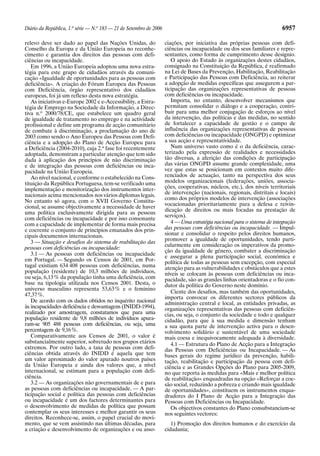 Diário da República, 1.a
série — N.o
183 — 21 de Setembro de 2006 6957
relevo deve ser dado ao papel das Nações Unidas, do
Conselho da Europa e da União Europeia no reconhe-
cimento e garantia dos direitos das pessoas com defi-
ciências ou incapacidade.
Em 1996, a União Europeia adoptou uma nova estra-
tégia para este grupo de cidadãos através da comuni-
cação «Igualdade de oportunidades para as pessoas com
deficiência». A criação do Fórum Europeu das Pessoas
com Deficiência, órgão representativo dos cidadãos
europeus, foi já um reflexo desta nova estratégia.
As iniciativas e-Europe 2002 e e-Accessibility, a Estra-
tégia de Emprego na Sociedade da Informação, a Direc-
tiva n.o
2000/78/CE, que estabelece um quadro geral
de igualdade de tratamento no emprego e na actividade
profissional e define um programa de acção comunitário
de combate à discriminação, a proclamação do ano de
2003 como sendo o Ano Europeu das Pessoas com Defi-
ciência e a adopção do Plano de Acção Europeu para
a Deficiência (2004-2010), cuja 2.a
fase foi recentemente
adoptada, demonstram a particular atenção que tem sido
dada à aplicação dos princípios de não discriminação
e de integração das pessoas com deficiências ou inca-
pacidade na União Europeia.
Ao nível nacional, e conforme o estabelecido na Cons-
tituição da República Portuguesa, tem-se verificado uma
implementação e monitorização dos instrumentos inter-
nacionais acima mencionados nos vários diplomas legais.
No entanto só agora, com o XVII Governo Constitu-
cional, se assume objectivamente a necessidade de haver
uma política exclusivamente dirigida para as pessoas
com deficiências ou incapacidade e por isso consonante
com a capacidade de implementar de forma mais precisa
e coerente o conjunto de princípios emanados dos prin-
cipais documentos internacionais.
3 — Situação e desafios do sistema de reabilitação das
pessoas com deficiências ou incapacidade:
3.1 — As pessoas com deficiências ou incapacidade
em Portugal. — Segundo os Censos de 2001, em Por-
tugal existiam 634 408 pessoas com deficiências, numa
população (residente) de 10,3 milhões de indivíduos,
ou seja, 6,13% da população tinha uma deficiência, com
base na tipologia utilizada nos Censos 2001. Desta, o
universo masculino representa 53,63% e o feminino
47,37%.
De acordo com os dados obtidos no inquérito nacional
às incapacidades deficiência e desvantagens (INIDD-1994),
realizado por amostragem, constatamos que para uma
população residente de 9,8 milhões de indivíduos apura-
ram-se 905 488 pessoas com deficiências, ou seja, uma
percentagem de 9,16%.
Comparativamente aos Censos de 2001, o valor é
substancialmente superior, sobretudo nos grupos etários
extremos. Por outro lado, a taxa de pessoas com defi-
ciências obtida através do INIDD é aquela que tem
um valor aproximado do valor apurado noutros países
da União Europeia e ainda dos valores que, a nível
internacional, se estimam para a população com defi-
ciência.
3.2 — As organizações não governamentais de e para
as pessoas com deficiências ou incapacidade. — A par-
ticipação social e política das pessoas com deficiências
ou incapacidade é um dos factores determinantes para
o desenvolvimento de medidas de política que possam
contemplar os seus interesses e melhor garantir os seus
direitos. Reconhece-se, assim, o papel crucial do movi-
mento, que se vem assistindo nas últimas décadas, para
a criação e desenvolvimento de organizações e ou asso-
ciações, por iniciativa das próprias pessoas com defi-
ciências ou incapacidade ou dos seus familiares e repre-
sentantes, como forma de cumprimento desse desígnio.
O apoio do Estado às organizações destes cidadãos,
consignado na Constituição da República, é reafirmado
na Lei de Bases da Prevenção, Habilitação, Reabilitação
e Participação das Pessoas com Deficiência, ao reiterar
a adopção de medidas específicas que assegurem a par-
ticipação das organizações representativas de pessoas
com deficiências ou incapacidade.
Importa, no entanto, desenvolver mecanismos que
permitam consolidar o diálogo e a cooperação, contri-
buir para uma melhor conjugação de esforços ao nível
da intervenção, das políticas e das medidas, no sentido
de fortalecer a capacidade de gestão e o campo de
influência das organizações representativas de pessoas
com deficiências ou incapacidade (ONGPD) e optimizar
a sua acção e representatividade.
Num universo vasto como é o da deficiência, carac-
terizado pela expressão de realidades e necessidades
tão diversas, a aferição das condições de participação
das várias ONGPD assume grande complexidade, uma
vez que estas se posicionam em contextos muito dife-
renciados de actuação, tanto na perspectiva dos seus
modelos organizacionais (federações, uniões, associa-
ções, cooperativas, núcleos, etc.), dos níveis territoriais
de intervenção (nacionais, regionais, distritais e locais)
como dos próprios modelos de intervenção (associações
vocacionadas prioritariamente para a defesa e reivin-
dicação de direitos ou mais focadas na prestação de
serviços).
4 — Uma estratégia nacional para o sistema de integração
das pessoas com deficiências ou incapacidade. — Impul-
sionar e consolidar o respeito pelos direitos humanos,
promover a igualdade de oportunidades, tendo parti-
cularmente em consideração os imperativos da promo-
ção da igualdade de género, combater a discriminação
e assegurar a plena participação social, económica e
política de todas as pessoas sem excepção, com especial
atenção para as vulnerabilidades e obstáculos que a estes
níveis se colocam às pessoas com deficiências ou inca-
pacidade, são as grandes linhas orientadoras e o fio con-
dutor da política do Governo neste domínio.
Ciente dos desafios, mas também das oportunidades,
importa convocar os diferentes sectores públicos da
administração central e local, as entidades privadas, as
organizações representativas das pessoas com deficiên-
cias, ou seja, o conjunto da sociedade e todo e qualquer
cidadão, para que à sua medida e dimensão tenham
a sua quota parte de intervenção activa para o desen-
volvimento solidário e sustentável de uma sociedade
mais coesa e inequivocamente adequada à diversidade.
4.1 — Estrutura do Plano de Acção para a Integração
das Pessoas com Deficiências ou Incapacidade. — As
bases gerais do regime jurídico da prevenção, habili-
tação, reabilitação e participação da pessoa com defi-
ciência e as Grandes Opções do Plano para 2005-2009,
no que reporta às medidas para «Mais e melhor política
de reabilitação» enquadradas na opção «Reforçar a coe-
são social, reduzindo a pobreza e criando mais igualdade
de oportunidades», constituem os instrumentos enqua-
dradores do I Plano de Acção para a Integração das
Pessoas com Deficiências ou Incapacidade.
Os objectivos constantes do Plano consubstanciam-se
nos seguintes vectores:
1) Promoção dos direitos humanos e do exercício da
cidadania;
 