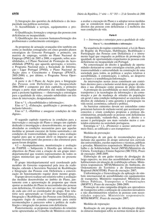 6958 Diário da República, 1.a
série — N.o
183 — 21 de Setembro de 2006
2) Integração das questões da deficiência e da inca-
pacidade nas políticas sectoriais;
3) Acessibilidade a serviços, equipamentos e pro-
dutos;
4) Qualificação, formação e emprego das pessoas com
deficiências ou incapacidade;
5) Qualificação dos recursos humanos/formação dos
profissionais e conhecimento estratégico.
As propostas de actuação avançadas têm também em
conta as medidas consagradas em cinco grandes planos
estratégicos do Governo Português: o primeiro, em
matéria de emprego, vertido no Plano Nacional de
Emprego (PNE) de 2005 a 2008, o segundo, sobre aces-
sibilidades, o I Plano Nacional de Promoção da Aces-
sibilidade (PNPA), que aguarda aprovação, o terceiro,
o Programa Nacional para a Sociedade de Informa-
ção — Ligar Portugal (PNSI), o Plano Nacional de
Acção para o Crescimento e Emprego (PNACE,
2005-2008) e, por último, o Programa Novas Opor-
tunidades.
A parte II do I Plano de Acção para a Integração
das Pessoas com Deficiências ou Incapacidade
2006-2009 é composto por dois capítulos, o primeiro
integra a parte mais substantiva das medidas traçadas
para a presente legislatura — «Intervenção e estratégias
para a qualidade de vida», estando subdividido em três
eixos de intervenção, designadamente:
Eixo n.o
1, «Acessibilidades e informação»;
Eixo n.o
2, «Educação, qualificação e promoção da
inclusão laboral»;
Eixo n.o
3, «Habilitar e assegurar condições de vida
dignas».
O segundo capítulo reporta-se às condições para a
intervenção e execução do Plano e integra um capítulo
dedicado à investigação e desenvolvimento, no qual são
abordadas as condições necessárias para que aquelas
medidas se possam executar de forma sustentada e em
condições de transversalidade, sujeitas a uma avaliação
regular para que se possam aferir os impactes que as
mesmas tiveram junto das pessoas e das estruturas para
quem foram dirigidas.
4.2 — Acompanhamento, monitorização e avaliação
do PAIPDI. — Subjacente à filosofia que informa os
objectivos do Plano está a criação de um grupo inter-
departamental que reunirá representantes de todos os
órgãos ministeriais que estão implicados no presente
Plano.
O grupo interdepartamental será coordenado pelo
membro do Governo responsável pela área da reabi-
litação, cabendo à Secretária Nacional de Reabilitação
e Integração das Pessoas com Deficiência a concreti-
zação do funcionamento regular deste mesmo grupo.
O grupo deverá realizar um relatório sobre a avaliação
das medidas desenvolvidas no âmbito do Plano, jun-
tamente com a apresentação de propostas que visem
ajustar as medidas do Plano às necessidades das pessoas
com deficiências. O relatório deve ser entregue no final
de cada ano civil ao coordenador do grupo. Este rela-
tório será apresentado ao Conselho Nacional para a
Integração e Reabilitação das Pessoas com Deficiência,
enquanto órgão de consulta competente para emitir
recomendações e pareceres sobre a política de reabi-
litação e integração das pessoas com deficiência.
Posteriormente, as propostas resultantes do relatório
serão apresentadas ao Conselho de Ministros com vista
a avaliar a execução do Plano e a adoptar novas medidas
que se considerem mais adequadas à promoção dos
direitos das pessoas com deficiências e à melhoria das
suas condições de vida.
Parte II
1 — Intervenção e estratégias para a qualidade de vida:
Eixo n.o
1, «Acessibilidades e informação»
Na sequência do regime constitucional, a Lei de Bases
do Regime da Prevenção, Habilitação, Reabilitação e
Participação das Pessoas com Deficiência é o instru-
mento legal que enquadra as políticas de promoção da
igualdade de oportunidades respeitantes às pessoas com
deficiências ou incapacidade em Portugal.
Na concretização do direito à igualdade de oportu-
nidades destacam-se como estratégias cruciais, pela sua
transversalidade e universalidade na construção de uma
sociedade para todos, as políticas e acções relativas à
acessibilidade, à comunicação, à cultura, ao desporto
e ao lazer e à sensibilização/informação.
As intervenções nestas áreas constituem um contri-
buto decisivo para a inclusão social deste grupo de cida-
dãos e sua afirmação como pessoas de pleno direito.
A promoção da acessibilidade ao meio edificado, aos
transportes e às tecnologias da informação e da comu-
nicação a par da mudança de atitudes da população
em geral é uma condição indispensável ao exercício dos
direitos de cidadania e uma garantia à participação na
vida social, económica, cultural e política.
As barreiras existentes devem ser entendidas como
potenciais factores de exclusão social, que acentuam pre-
conceitos e criam condições propícias a práticas dis-
criminatórias, prejudicando as pessoas com deficiências
ou incapacidade, vedando-lhes, assim, o direito e o
acesso à participação aos mais variados meios e con-
teúdos existentes na sociedade portuguesa.
Estratégia n.o
1.1, «Promover o acesso universal ao
meio físico, ao edificado e aos transportes»:
Medidas de prevenção:
Elaboração de um guia de recomendações para a
inclusão das questões do design universal nos curricula
das universidades, escolas superiores e técnicas, públicas
e privadas. Ministérios responsáveis: Ministério do Tra-
balho e da Solidariedade Social (MTSS)/Ministério da
Ciência, Tecnologia e Ensino Superior (MCTES). Prazo
de execução: 2008-2009;
Elaboração de um guião técnico de divulgação de
largo espectro, na área das acessibilidades em edifícios
habitacionais em situação de reabilitação urbana. Minis-
térios responsáveis: MTSS/Ministério do Ambiente, do
Ordenamento do Território e do Desenvolvimento
Regional (MAOTDR). Prazo de execução: 2007;
Uniformização e Generalização da aplicação do sím-
bolo internacional de acessibilidades em equipamentos
de transportes. Ministério responsável: Ministério das
Obras Públicas, Transportes e Comunicações
(MOPTC). Prazo de execução: 2006-2009;
Promoção de uma campanha dirigida aos operadores
de transportes sobre a utilização de conceitos inovadores
e não discriminatórios relativos às pessoas com neces-
sidades especiais. Ministérios responsáveis:
MTSS/MOPTC. Prazo de execução: 2007;
Medidas de reparação:
Realização de um programa de informação dirigido
às câmaras municipais sobre as normas técnicas de aces-
 