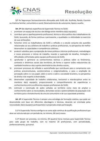 Ranieri Braga - Degravação – Conselho Nacional de Assistência Social (CNAS) - 3/7
§2º As Seguranças Socioassistenciais afiançadas pelo SUAS são: Acolhida; Renda; Convívio
ou Vivência familiar, comunitária e social; Desenvolvimento de autonomia; Apoio e auxílio.
Art. 5º São objetivos específicos da Supervisão Técnica no SUAS:
I. promover um espaço de escuta e de diálogo entre membros da(s) equipe(s);
II. contribuir para o aperfeiçoamento profissional, técnico e ético-político dos trabalhadores do
SUAS, buscando, de forma contínua e permanente, a qualidade e a efetividade no exercício
de suas atribuições;
III. fomentar entre os trabalhadores do SUAS a reflexão e o estudo conjunto das questões
relacionadas ao seu cotidiano de trabalho e práticas profissionais, na perspectiva de melhor
desenvolver as capacidades e competências coletivas;
IV. produzir subsídios para a proposição de novas práticas e técnicas profissionais, metodologias
e novos processos e rotinas de trabalho, visando a superação de desafios, limitações e
dificuldades enfrentadas pelas equipes profissionais do SUAS;
V. aprofundar e aprimorar os conhecimentos teóricos e práticos sobre os fenômenos,
contextos e dinâmicas sociais dos territórios, de forma a superar visões reducionistas da
realidade brasileira e dos sujeitos destinatários dos direitos sociais;
VI. promover processos de reflexão e autorreflexão que contribuam para o rompimento com
práticas preconceituosas, assistencialistas e estigmatizadoras, e para a ampliação da
percepção sobre si e seu papel, sobre o outro e sobre a sociedade brasileira, na perspectiva
do direito e do respeito à diversidade;
VII. desenvolver capacidade de trabalho colaborativo, horizontal e interdisciplinar entre os
membros da(s) equipe(s), proporcionando o compartilhamento de experiências e
conhecimentos entre as diferentes equipes profissionais do SUAS;
VIII. estimular a construção de ações voltadas ao território como meio de ampliar o
conhecimento sobre as necessidades, demandas sociais e potencialidades da população e do
território para o fortalecimento do vínculo comunitário e de sua capacidade protetiva.
Art. 6º A Supervisão Técnica é sempre uma estratégia de formação coletiva, que pode ser
desenvolvida com base em diferentes abordagens e técnicas, devendo ser orientada pelas
necessidades da(s) equipe(s) participante(s) e propiciada ampla participação.
§ 1º A Supervisão Técnica configura-se como ação contínua de qualificação profissional que
deve ser estruturada por um período de, no mínimo, 06 (seis) meses.
§ 2º Devem ser previstas, no mínimo, 04 (quatro) horas mensais para Supervisão Técnica
para cada grupo de trabalho, com no máximo 20 profissionais, com periodicidade,
preferencialmente, quinzenal.
 