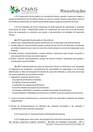 Ranieri Braga - Degravação – Conselho Nacional de Assistência Social (CNAS) - 4/7
§ 3º A Supervisão Técnica poderá ser considerada interna, quando o supervisor integrar o
quadro de profissionais da Assistência Social; ou, externa, quando requerer especialistas externos
em temáticas relacionadas ao trabalho desenvolvido pela(s) equipe(s) profissional do SUAS.
§ 4º As Instituições de Ensino integrantes da Rede Nacional de Capacitação e Educação
Permanente do SUAS – RENEP/SUAS podem ser mobilizadas por meio de termo de fomento,
termo de cooperação ou consórcios, para apoiar e operacionalizar as atividades de Supervisão
Técnica.
Art. 7º A Supervisão Técnica pode ser oferecida em:
I. âmbito local: compreendendo equipes profissionais de um Município e do Distrito Federal;
II. âmbito regional: compreendendo equipes profissionais de mais de um Município, coordenada
em âmbito estadual ou por meio de consórcios intermunicipais ou termo de cooperação ou de
fomento.
III. âmbito estadual: compreendendo a equipe estadual, responsável pelas funções de gestão e
pela execução dos serviços de caráter regional.
IV.âmbito nacional: compreendendo a equipe do Governo Federal, responsável pela gestão e
coordenação nacional da PNAS.
Art. 8º A implementação das ações de Supervisão Técnica no SUAS deve estar respaldada
no diagnóstico de problemas e levantamento de necessidades de capacitação e de formação
identificados no Plano de Educação Permanente de cada ente federado e, ainda, terá como base
um roteiro específico, do qual deverá constar:
I. diagnóstico, contendo, dentre outros:
a) equipes de profissionais envolvidas;
b) trabalho social desenvolvido;
c) atribuições das equipes de profissionais;
d) local de trabalho das equipes de profissionais;
e) limitações, dificuldades e desafios ao trabalho das equipes de profissionais;
f) potencialidades e habilidades que favorecem o trabalho social das equipes de profissionais.
II. meios e recursos necessários para a construção coletiva de superação e respostas aos desafios
diagnosticados.
III. formas de acompanhamento da aplicação das respostas formuladas e de avaliação e
monitoramento dos resultados alcançados.
§ 1º O supervisor é o responsável pela sistematização do processo.
§ 2º O órgão gestor deve apoiar a(s) equipe(s) de profissionais da gestão e do provimento
dos serviços, programas, projetos, benefícios - Benefício de Prestação Continuada – BPC e
 