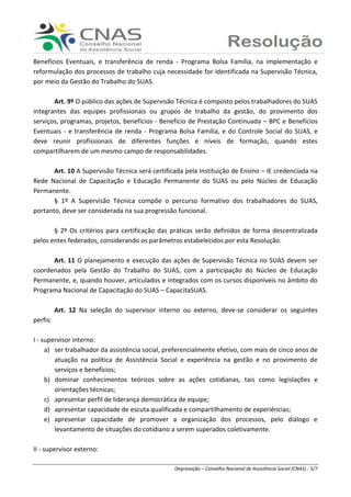 Ranieri Braga - Degravação – Conselho Nacional de Assistência Social (CNAS) - 5/7
Benefícios Eventuais, e transferência de renda - Programa Bolsa Família, na implementação e
reformulação dos processos de trabalho cuja necessidade for identificada na Supervisão Técnica,
por meio da Gestão do Trabalho do SUAS.
Art. 9º O público das ações de Supervisão Técnica é composto pelos trabalhadores do SUAS
integrantes das equipes profissionais ou grupos de trabalho da gestão, do provimento dos
serviços, programas, projetos, benefícios - Benefício de Prestação Continuada – BPC e Benefícios
Eventuais - e transferência de renda - Programa Bolsa Família, e do Controle Social do SUAS, e
deve reunir profissionais de diferentes funções e níveis de formação, quando estes
compartilharem de um mesmo campo de responsabilidades.
Art. 10 A Supervisão Técnica será certificada pela Instituição de Ensino – IE credenciada na
Rede Nacional de Capacitação e Educação Permanente do SUAS ou pelo Núcleo de Educação
Permanente.
§ 1º A Supervisão Técnica compõe o percurso formativo dos trabalhadores do SUAS,
portanto, deve ser considerada na sua progressão funcional.
§ 2º Os critérios para certificação das práticas serão definidos de forma descentralizada
pelos entes federados, considerando os parâmetros estabelecidos por esta Resolução.
Art. 11 O planejamento e execução das ações de Supervisão Técnica no SUAS devem ser
coordenados pela Gestão do Trabalho do SUAS, com a participação do Núcleo de Educação
Permanente, e, quando houver, articulados e integrados com os cursos disponíveis no âmbito do
Programa Nacional de Capacitação do SUAS – CapacitaSUAS.
Art. 12 Na seleção do supervisor interno ou externo, deve-se considerar os seguintes
perfis:
I - supervisor interno:
a) ser trabalhador da assistência social, preferencialmente efetivo, com mais de cinco anos de
atuação na política de Assistência Social e experiência na gestão e no provimento de
serviços e benefícios;
b) dominar conhecimentos teóricos sobre as ações cotidianas, tais como legislações e
orientações técnicas;
c) apresentar perfil de liderança democrática de equipe;
d) apresentar capacidade de escuta qualificada e compartilhamento de experiências;
e) apresentar capacidade de promover a organização dos processos, pelo diálogo e
levantamento de situações do cotidiano a serem superados coletivamente.
II - supervisor externo:
 