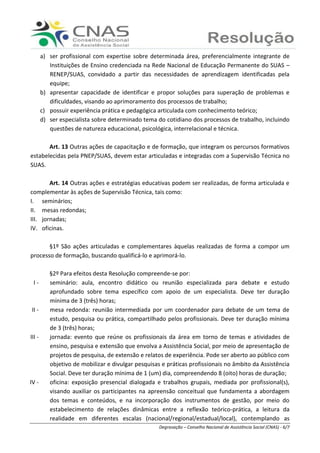 Ranieri Braga - Degravação – Conselho Nacional de Assistência Social (CNAS) - 6/7
a) ser profissional com expertise sobre determinada área, preferencialmente integrante de
Instituições de Ensino credenciada na Rede Nacional de Educação Permanente do SUAS –
RENEP/SUAS, convidado a partir das necessidades de aprendizagem identificadas pela
equipe;
b) apresentar capacidade de identificar e propor soluções para superação de problemas e
dificuldades, visando ao aprimoramento dos processos de trabalho;
c) possuir experiência prática e pedagógica articulada com conhecimento teórico;
d) ser especialista sobre determinado tema do cotidiano dos processos de trabalho, incluindo
questões de natureza educacional, psicológica, interrelacional e técnica.
Art. 13 Outras ações de capacitação e de formação, que integram os percursos formativos
estabelecidas pela PNEP/SUAS, devem estar articuladas e integradas com a Supervisão Técnica no
SUAS.
Art. 14 Outras ações e estratégias educativas podem ser realizadas, de forma articulada e
complementar às ações de Supervisão Técnica, tais como:
I. seminários;
II. mesas redondas;
III. jornadas;
IV. oficinas.
§1º São ações articuladas e complementares àquelas realizadas de forma a compor um
processo de formação, buscando qualificá-lo e aprimorá-lo.
§2º Para efeitos desta Resolução compreende-se por:
I - seminário: aula, encontro didático ou reunião especializada para debate e estudo
aprofundado sobre tema específico com apoio de um especialista. Deve ter duração
mínima de 3 (três) horas;
II - mesa redonda: reunião intermediada por um coordenador para debate de um tema de
estudo, pesquisa ou prática, compartilhado pelos profissionais. Deve ter duração mínima
de 3 (três) horas;
III - jornada: evento que reúne os profissionais da área em torno de temas e atividades de
ensino, pesquisa e extensão que envolva a Assistência Social, por meio de apresentação de
projetos de pesquisa, de extensão e relatos de experiência. Pode ser aberto ao público com
objetivo de mobilizar e divulgar pesquisas e práticas profissionais no âmbito da Assistência
Social. Deve ter duração mínima de 1 (um) dia, compreendendo 8 (oito) horas de duração;
IV - oficina: exposição presencial dialogada e trabalhos grupais, mediada por profissional(s),
visando auxiliar os participantes na apreensão conceitual que fundamenta a abordagem
dos temas e conteúdos, e na incorporação dos instrumentos de gestão, por meio do
estabelecimento de relações dinâmicas entre a reflexão teórico-prática, a leitura da
realidade em diferentes escalas (nacional/regional/estadual/local), contemplando as
 