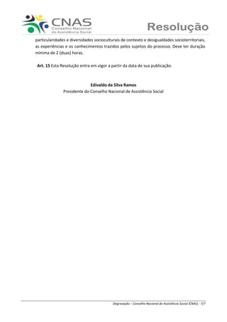 Ranieri Braga - Degravação – Conselho Nacional de Assistência Social (CNAS) - 7/7
particularidades e diversidades socioculturais de contexto e desigualdades socioterritoriais,
as experiências e os conhecimentos trazidos pelos sujeitos do processo. Deve ter duração
mínima de 2 (duas) horas.
Art. 15 Esta Resolução entra em vigor a partir da data de sua publicação.
Edivaldo da Silva Ramos
Presidente do Conselho Nacional de Assistência Social
 